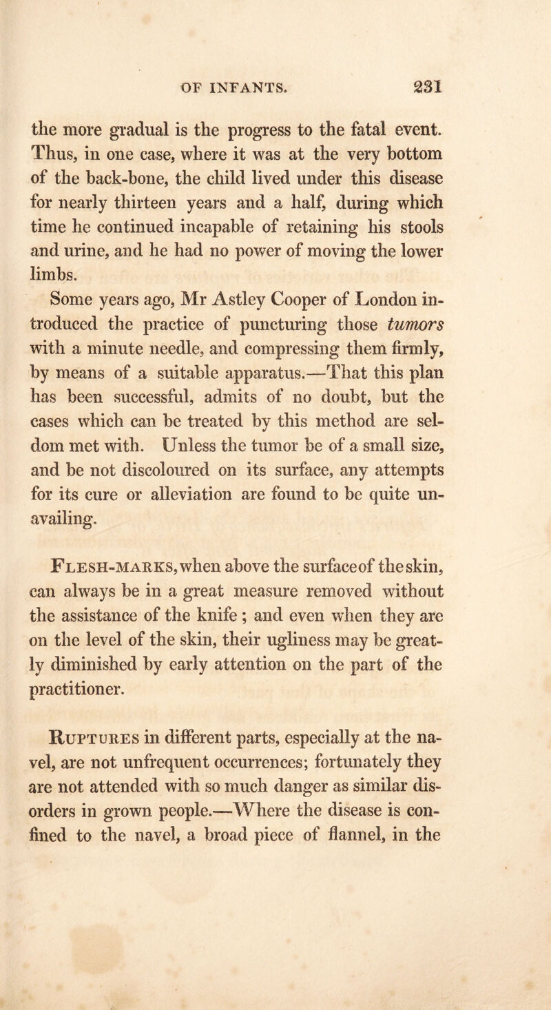 the more gradual is the progress to the fatal event. Thus, in one case, where it was at the very bottom of the back-bone, the child lived under this disease for nearly thirteen years and a half, during which time he continued incapable of retaining his stools and urine, and he had no power of moving the lower limbs. Some years ago, Mr Astley Cooper of London in- troduced the practice of puncturing those tumors with a minute needle, and compressing them firmly, by means of a suitable apparatus.—That this plan has been successful, admits of no doubt, but the cases which can be treated by this method are sel- dom met with. Unless the tumor be of a small size, and be not discoloured on its surface, any attempts for its cure or alleviation are found to be quite un- availing. Flesh-marks, when above the surfaceof the skin, can always be in a great measure removed without the assistance of the knife ; and even when they are on the level of the skin, their ugliness may be great- ly diminished by early attention on the part of the practitioner. Ruptures in different parts, especially at the na- vel, are not unfrequent occurrences; fortunately they are not attended with so much danger as similar dis- orders in grown people.—-Where the disease is con- fined to the navel, a broad piece of flannel, in the