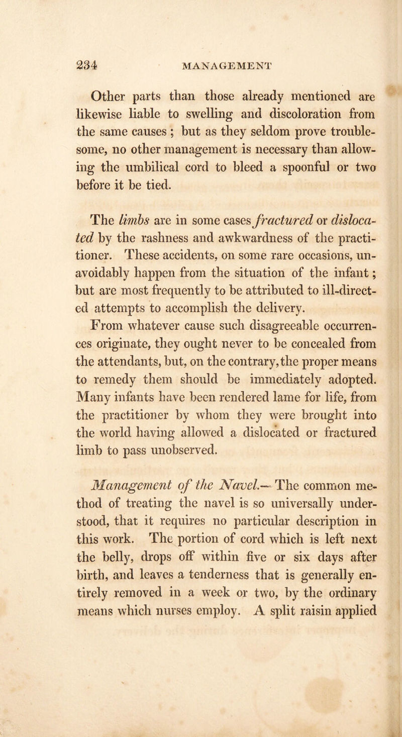 Other parts than those already mentioned are likewise liable to swelling and discoloration from the same causes ; but as they seldom prove trouble- some, no other management is necessary than allow- ing the umbilical cord to bleed a spoonful or two before it be tied. The limbs are in some cases fractured or disloca- ted by the rashness and awkwardness of the practi- tioner. These accidents, on some rare occasions, un- avoidably happen from the situation of the infant; but are most frequently to be attributed to ill-direct- ed attempts to accomplish the delivery. From whatever cause such disagreeable occurren- ces originate, they ought never to be concealed from the attendants, but, on the contrary, the proper means to remedy them should be immediately adopted. Many infants have been rendered lame for life, from the practitioner by whom they were brought into the world having allowed a dislocated or fractured limb to pass unobserved. Management of the Navel.— The common me- thod of treating the navel is so universally under- stood, that it requires no particular description in this work. The portion of cord which is left next the belly, drops off within five or six days after birth, and leaves a tenderness that is generally en- tirely removed in a week or two, by the ordinary means which nurses employ. A split raisin applied