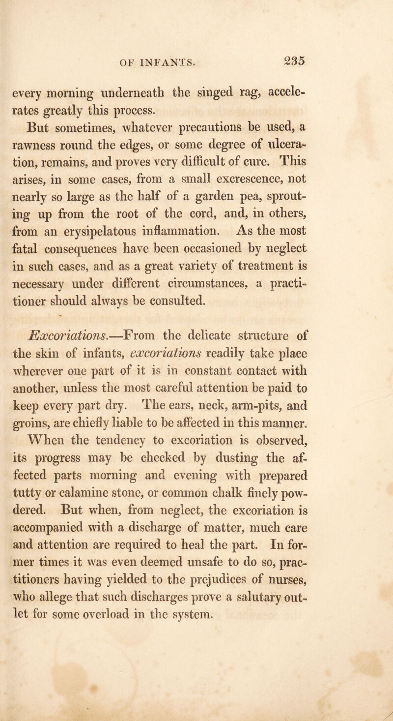 every morning underneath the singed rag, accele- rates greatly this process. But sometimes, whatever precautions be used, a rawness round the edges, or some degree of ulcera- tion, remains, and proves very difficult of cure. This arises, in some cases, from a small excrescence, not nearly so large as the half of a garden pea, sprout- ing up from the root of the cord, and, in others, from an erysipelatous inflammation. As the most fatal consequences have been occasioned by neglect in such cases, and as a great variety of treatment is necessary under different circumstances, a practi- tioner should always be consulted. Excoriations.—-From the delicate structure of the skin of infants, excoriations readily take place wherever one part of it is in constant contact with another, unless the most careful attention be paid to keep every part dry. The ears, neck, arm-pits, and groins, are chiefly liable to be affected in this manner. When the tendency to excoriation is observed, its progress may be checked by dusting the af- fected parts morning and evening with prepared tutty or calamine stone, or common chalk finely pow- dered. But when, from neglect, the excoriation is accompanied with a discharge of matter, much care and attention are required to heal the part. In for- mer times it was even deemed unsafe to do so, prac- titioners having yielded to the prejudices of nurses, who allege that such discharges prove a salutary out- let for some overload in the system.