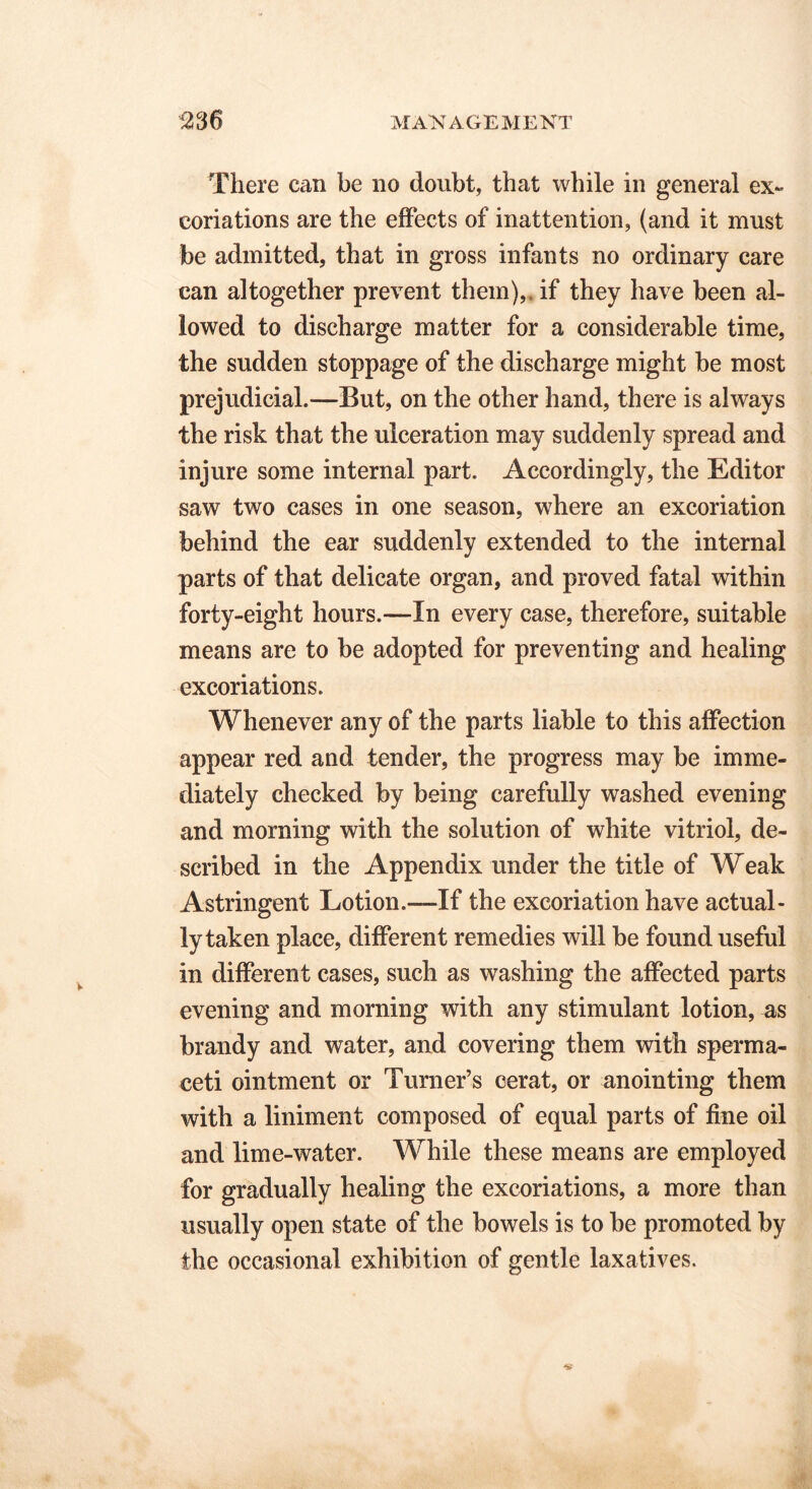 There can be no doubt, that while in general ex- coriations are the effects of inattention, (and it must be admitted, that in gross infants no ordinary care can altogether prevent them),, if they have been al- lowed to discharge matter for a considerable time, the sudden stoppage of the discharge might be most prejudicial.—But, on the other hand, there is always the risk that the ulceration may suddenly spread and injure some internal part. Accordingly, the Editor saw two cases in one season, where an excoriation behind the ear suddenly extended to the internal parts of that delicate organ, and proved fatal within forty-eight hours.—In every case, therefore, suitable means are to be adopted for preventing and healing excoriations. Whenever any of the parts liable to this affection appear red and tender, the progress may be imme- diately checked by being carefully washed evening and morning with the solution of white vitriol, de- scribed in the Appendix under the title of Weak Astringent Lotion.—If the excoriation have actual- ly taken place, different remedies will be found useful in different cases, such as washing the affected parts evening and morning with any stimulant lotion, as brandy and water, and covering them with sperma- ceti ointment or Turner’s cerat, or anointing them with a liniment composed of equal parts of fine oil and lime-water. While these means are employed for gradually healing the excoriations, a more than usually open state of the bowels is to be promoted by the occasional exhibition of gentle laxatives.