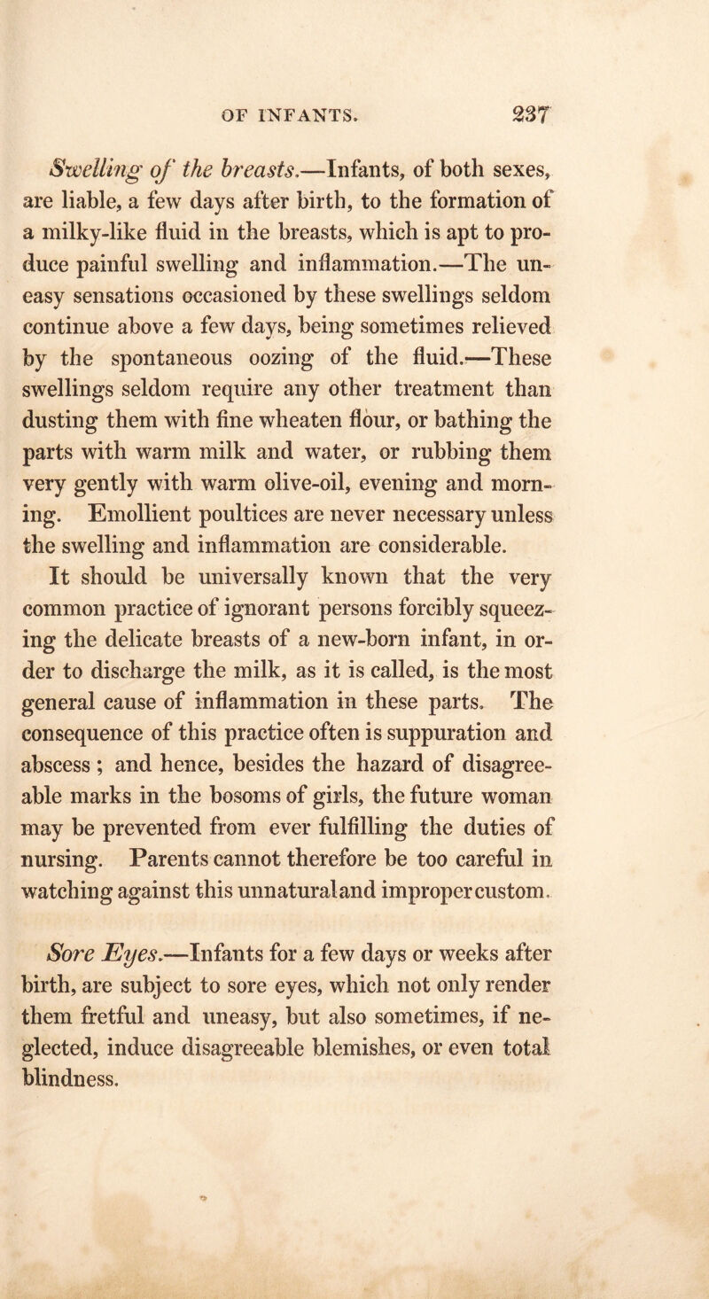 Swelling of the breasts.—Infants, of both sexes, are liable, a few days after birth, to the formation of a milky-like fluid in the breasts, which is apt to pro- duce painful swelling and inflammation.—The un- easy sensations occasioned by these swellings seldom continue above a few days, being sometimes relieved by the spontaneous oozing of the fluid.—These swellings seldom require any other treatment than dusting them with fine wheaten flour, or bathing the parts with warm milk and water, or rubbing them very gently with warm olive-oil, evening and morn- ing. Emollient poultices are never necessary unless the swelling and inflammation are considerable. It should be universally known that the very common practice of ignorant persons forcibly squeez- ing the delicate breasts of a new-born infant, in or- der to discharge the milk, as it is called, is the most general cause of inflammation in these parts. The consequence of this practice often is suppuration and abscess ; and hence, besides the hazard of disagree- able marks in the bosoms of girls, the future woman may be prevented from ever fulfilling the duties of nursing. Parents cannot therefore be too careful in watching against this unnatural and improper custom. Sore Eyes.—Infants for a few days or weeks after birth, are subject to sore eyes, which not only render them fretful and uneasy, but also sometimes, if ne- glected, induce disagreeable blemishes, or even total blindness.