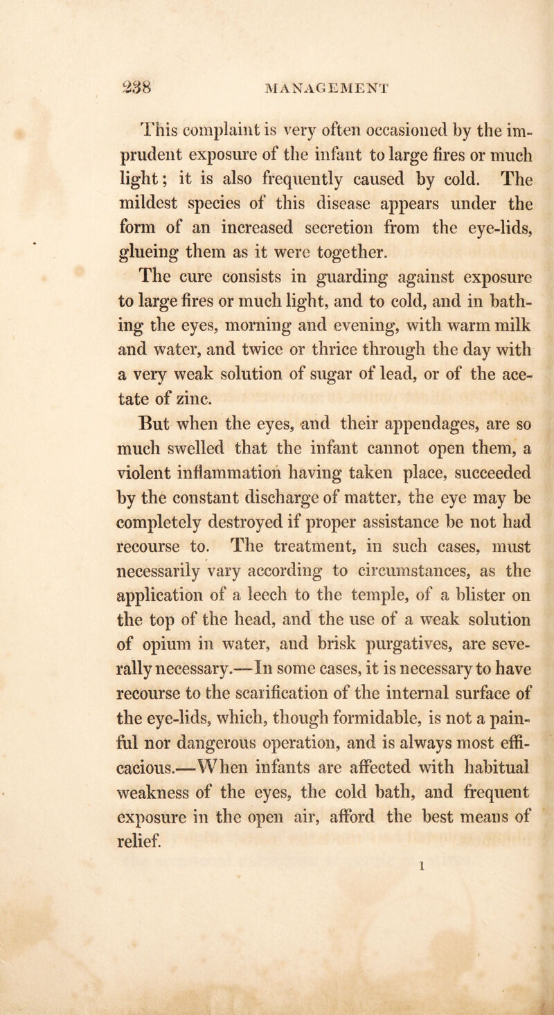 This complaint is very often occasioned by the im- prudent, exposure of the infant to large fires or much light; it is also frequently caused by cold. The mildest species of this disease appears under the form of an increased secretion from the eye-lids, glueing them as it were together. The cure consists in guarding against exposure to large fires or much light, and to cold, and in bath- ing the eyes, morning and evening, with warm milk and water, and twice or thrice through the day with a very weak solution of sugar of lead, or of the ace- tate of zinc. But when the eyes, and their appendages, are so much swelled that the infant cannot open them, a violent inflammation having taken place, succeeded by the constant discharge of matter, the eye may be completely destroyed if proper assistance be not had recourse to. The treatment, in such cases, must necessarily vary according to circumstances, as the application of a leech to the temple, of a blister on the top of the head, and the use of a weak solution of opium in water, and brisk purgatives, are seve- rally necessary.—In some cases, it is necessary to have recourse to the scarification of the internal surface of the eye-lids, which, though formidable, is not a pain- ful nor dangerous operation, and is always most effi- cacious.—When infants are affected with habitual weakness of the eyes, the cold bath, and frequent exposure in the open air, afford the best means of relief. 1