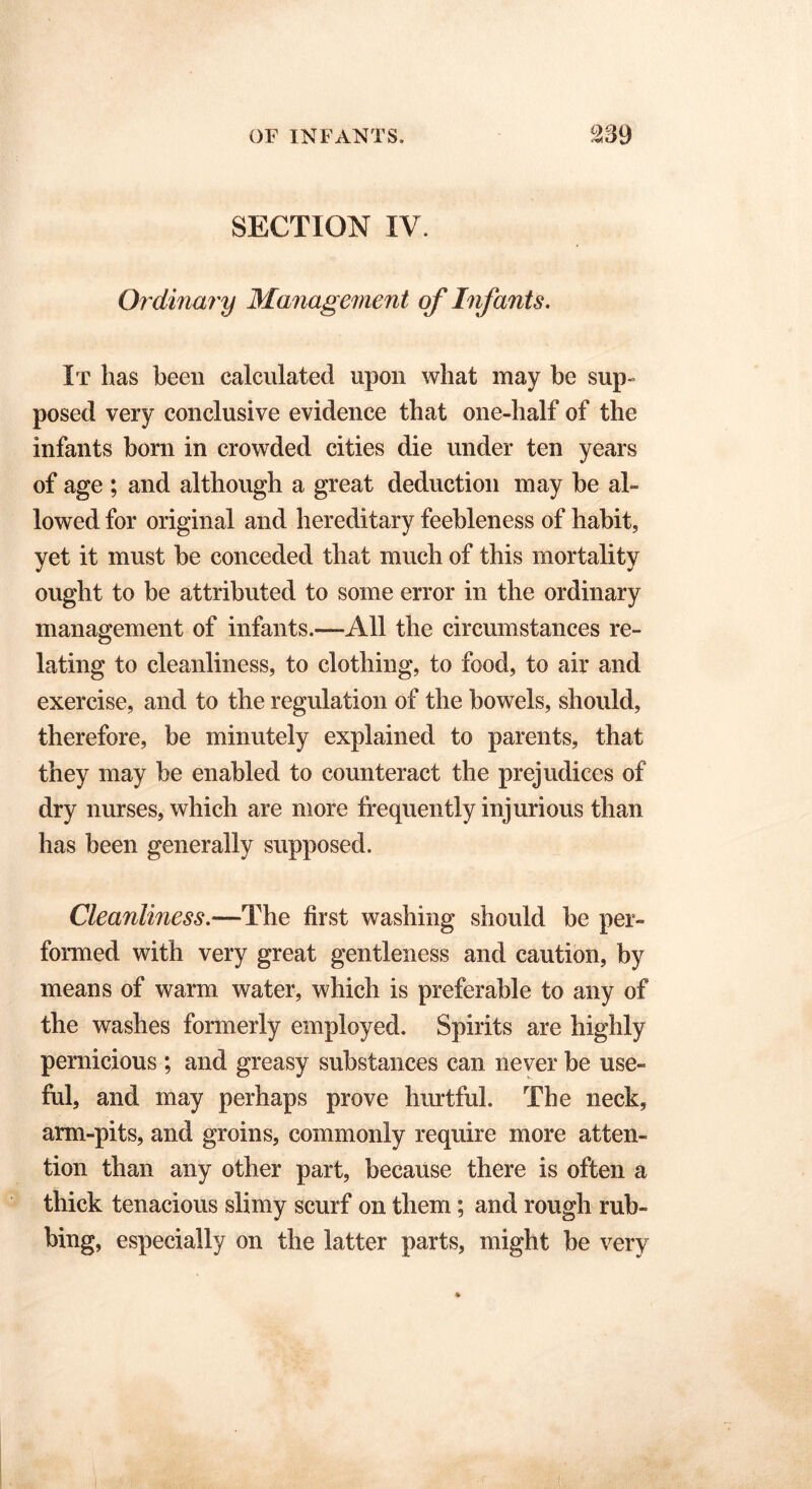 SECTION IV. Ordinary Management of Infants. It has been calculated upon what may be sup- posed very conclusive evidence that one-half of the infants born in crowded cities die under ten years of age ; and although a great deduction may he al- lowed for original and hereditary feebleness of habit, yet it must he conceded that much of this mortality ought to be attributed to some error in the ordinary management of infants.—All the circumstances re- lating to cleanliness, to clothing, to food, to air and exercise, and to the regulation of the bowels, should, therefore, be minutely explained to parents, that they may be enabled to counteract the prejudices of dry nurses, which are more frequently injurious than has been generally supposed. Cleanliness.—The first washing should be per- formed with very great gentleness and caution, by means of warm water, which is preferable to any of the washes formerly employed. Spirits are highly pernicious ; and greasy substances can never be use- ful, and may perhaps prove hurtful. The neck, arm-pits, and groins, commonly require more atten- tion than any other part, because there is often a thick tenacious slimy scurf on them; and rough rub- bing, especially on the latter parts, might be very