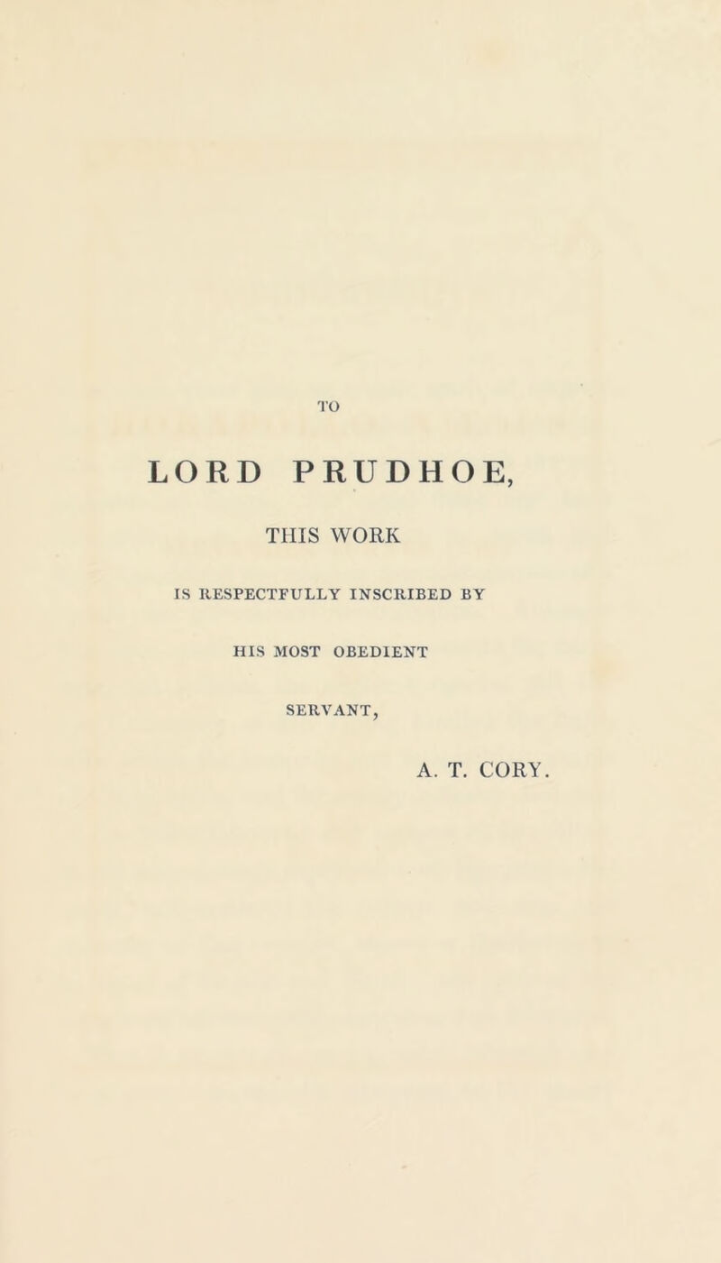 TO LORD PRUDHOE, THIS WORK IS RESPECTFULLY INSCRIBED BY HIS MOST OBEDIENT SERVANT, A. T. CORY.