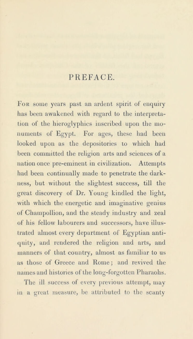 PREFACE. For some years past an ardent spirit of enquiry has been awakened with regard to the interpreta- tion of the hieroglyphics inscribed upon the mo- numents of Egypt. For ages, these had been looked upon as the depositories to which had been committed the religion arts and sciences of a nation once pre-eminent in civilization. Attempts had been continually made to penetrate the dark- ness, but without the slightest success, till the great discovery of Dr. Young kindled the light, with which the energetic and imaginative genius of Champollion, and the steady industry and zeal of his fellow labourers and successors, have illus- trated almost every department of Egyptian anti- quity, and rendered the religion and arts, and manners of that country, almost as familiar to us as those of Greece and Rome; and revived the names and histories of the long-forgotten Pharaohs. The ill success of every previous attempt, may in a great measure, be attributed to the scanty