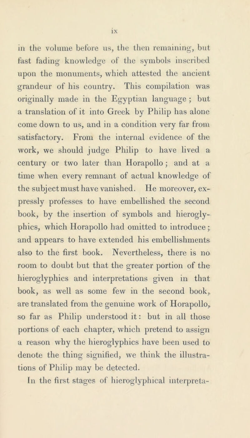 in the volume before us, the then remaining, but fast fading knowledge of the symbols inscribed upon the monuments, which attested the ancient grandeur of his country. This compilation was originally made in the Egyptian language ; but a translation of it into Greek by Philip has alone come down to us, and in a condition very far from satisfactory. From the internal evidence of the work, we should judge Philip to have lived a century or two later than Horapollo; and at a time when every remnant of actual knowledge of the subject must have vanished. He moreover, ex- pressly professes to have embellished the second book, by the insertion of symbols and hierogly- phics, which Horapollo had omitted to introduce; and appears to have extended his embellishments also to the first book. Nevertheless, there is no room to doubt but that the greater portion of the hieroglyphics and interpretations given in that book, as well as some few in the second book, are translated from the genuine work of Horapollo, so far as Philip understood it: but in all those portions of each chapter, which pretend to assign a reason why the hieroglyphics have been used to denote the thing signified, we think the illustra- tions of Philip may be detected. In the first stages of hieroglyphical interpreta-