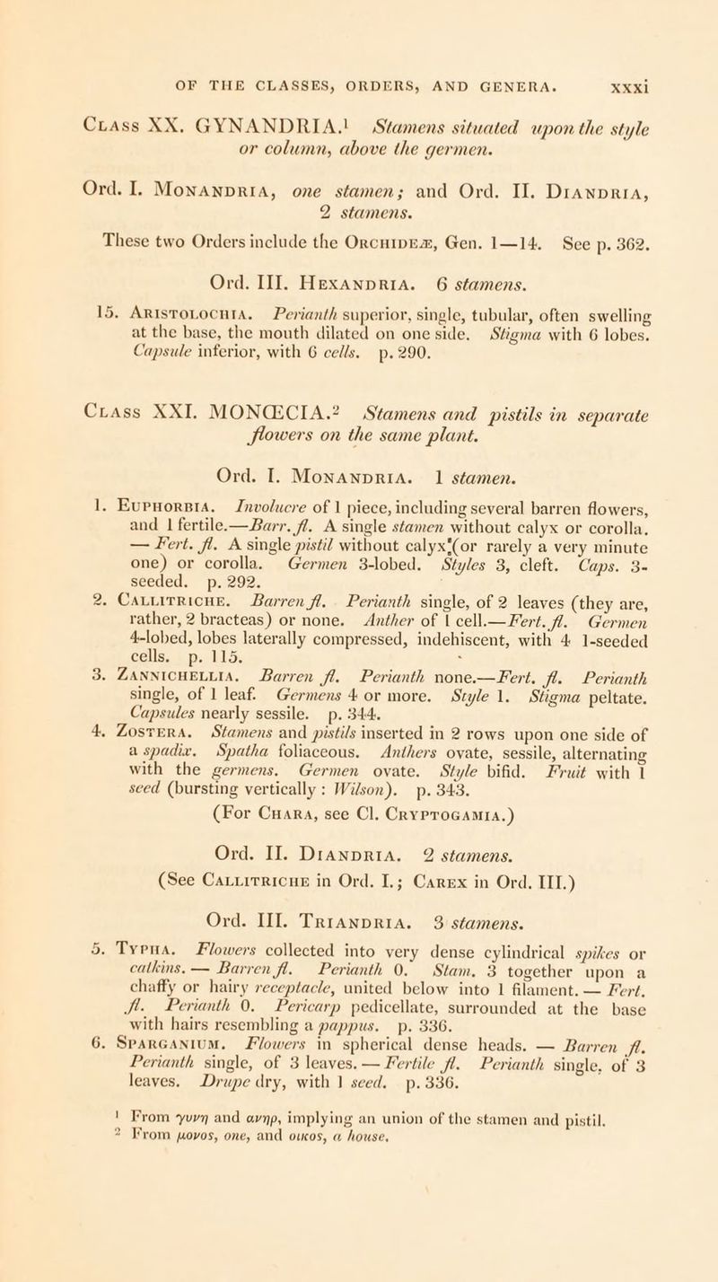 or column, above the germen. 2 stamens. These two Orders include the OrcuipEx, Gen. 1—14. See p. 362. Ord. II]. Hexanpria. 6 stamens. at the base, the mouth dilated on one side. Stigma with 6 lobes. Capsule inferior, with 6 cells. p. 290. wo Gr Jlowers on the same plant. Ord. I. Monanpria. 1 stamen. . Eupnorsta. Jnvolucre of | piece, including several barren flowers, and | fertile-—Barr. fl. A single stamen without calyx or corolla. — Fert. fl. A single pistil without calyx'(or rarely a very minute one) or corolla. Germen 3-lobed. Styles 3, cleft. Caps. 3- seeded. p. 292. - Cauuirricue. Barren fl. Perianth single, of 2 leaves (they are, rather, 2 bracteas) or none. Anther of | cell.— Fert. fl. Germen 4-lobed, lobes laterally compressed, indehiscent, with 4: 1-seeded cells; |p. 115; : ZANNICHELLIA. Barren fl. Perianth none.—Fert. fl. Perianth single, of 1 leaf: Germens 4 or more. Style 1. Stigma peltate. Capsules nearly sessile. p. 344. » ZostERA. Stamens and pistils inserted in 2 rows upon one side of a spadix. Spatha foliaceous. Anthers ovate, sessile, alternating with the germens. Germen ovate. Style bifid. Fruit with 1 seed (bursting vertically : Wilson). p. 343. (For Cuara, see Cl. Cryprocamra.) Ord. II]. Dranpria. 2 stamens. (See Cauiirricue in Ord. I.; Carex in Ord, III.) Ord. III. Trranpria. 3 stamens. catkins, — Barren fl. Perianth 0. Stam. 3 together upon a chaffy or hairy receptacle, united below into 1 filament. — Fert, Jt. Perianth 0. Pericarp pedicellate, surrounded at the base with hairs resembling a pappus. p. 336. - Sparcanium. Flowers in spherical dense heads. — Barren fl. Perianth single, of 3 leaves. — Fertile fl. Perianth single, of 3 leaves. Drupe dry, with 1 seed. p. 336. ' From yuvy and avyp, implying an union of the stamen and pistil. 2 From povos, one, and oucos, a house,