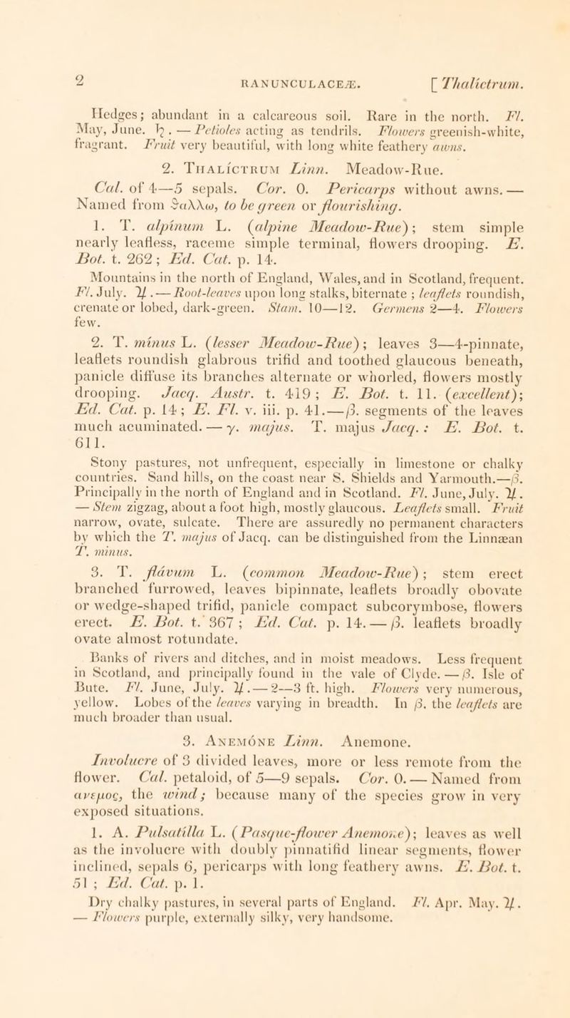 Hedges; abundant in a calcareous soil. Rare in the north. ZV. May, June. kh. — Petioles acting as tendrils. Flowers greenish-white, fragrant. ’ruit very beautiful, with long white feathery awns. 2. Tuaricrrum Linn. Meadow-Rue. ‘al. of 4—5 sepals. Cor. 0. Pericarps without awns. — Named from Sado, to be green or flourishing. 1. T. alpinum L. (alpine Meadow-Rue); stem simple nearly leafless, raceme simple terminal, flowers drooping. FZ. Bot. t. 262; Ed. Cat. p. 14. Mountains in the north of England, Wales, and in Scotland, frequent. Fi. July. If .— Root-leaves upon long stalks, biternate ; /eaflets roundish, crenate or lobed, dark-green. Stam. 10—12. Germens 2—4. Flowers few. 2. T. minus L. (lesser Meadow-Rue); leaves 3—4-pinnate, leaflets roundish glabrous trifid and toothed glaucous beneath, panicle diffuse its branches alternate or whorled, flowers mostly drooping. Jacq. Austr. t. 419; HE. Bot. t. 11. (excellent); Ed. Cat. p. 14; E. Fl. vy. iii. p. 41.—/. segments of the leaves much acuminated.— y. majus. T. majus Jacg.: EH. Bot. t. 611. Stony pastures, not unfrequent, especially in limestone or chalky countries, Sand hills, on the coast near S. Shields and Yarmouth.—/. Principally in the north of England and in Scotland. FV. June, July. 2. — Stem zigzag, about a foot high, mostly glaucous. Leaflets small. Fruit narrow, ovate, sulcate. There are assuredly no permanent characters by which the 7. majus of Jacq. can be distinguished from the Linnaean T. minus. 3. T. flavum WL. (common Meadow-Rue); stem erect branched furrowed, leaves bipinnate, leaflets broadly obovate or wedge-shaped trifid, panicle compact subcorymbose, flowers erect. £. Bot. t. 367; Ed. Cat. p. 14.—. leaflets broadly ovate almost rotundate. Banks of rivers and ditches, and in moist meadows. Less frequent in Scotland, and principally found in the vale of Clyde. —. Isle of Bute. FV. June, July. Yf.—2—3 ft. high. Fvowers very numerous, yellow. Lobes of the /eaves varying in breadth. In £. the leaflets are much broader than usual. 3. ANEMONE Linn. Anemone. Involucre of 8 divided leaves, more or less remote from the flower. Cal. petaloid, of 5—9 sepals. Cor. 0.— Named from avepoc, the wind; because many of the species grow in very exposed situations. 1. A. Pulsatilla L. ( Pasque-flower Anemoie); leaves as well as the involuere with doubly pinnatifid linear segments, flower inclined, sepals 6, pericarps with long feathery awns. £. Bot. t. 51; Bd. Cat, pe J. Dry chalky pastures, in several parts of England. #7”. Apr. May. 2. — Flowers purple, externally silky, very handsome.