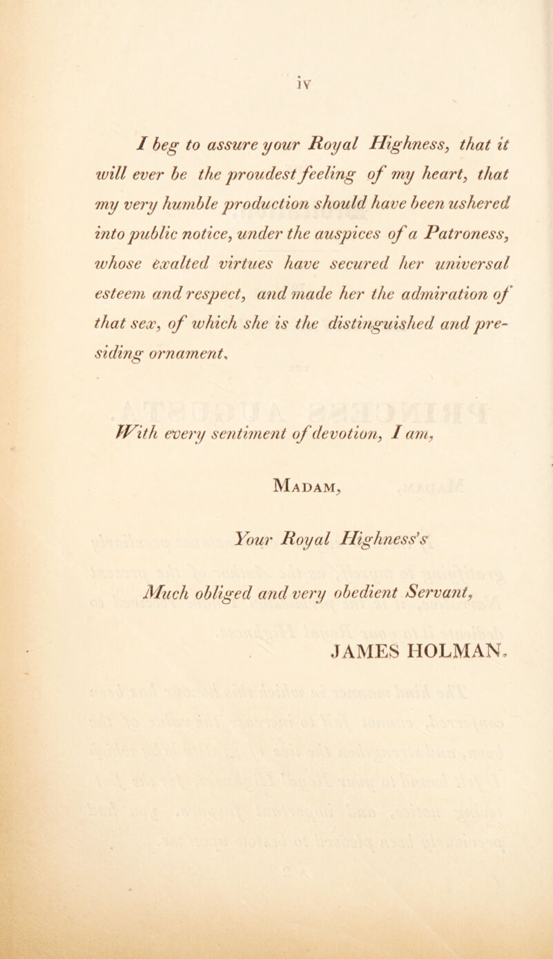 ]V I beg to assure your Royal Highness, that it ivill ever be the proudest feeling of my heart, that my very humble production should have been ushered into public notice, under the auspices of a Patroness, whose exalted virtues have secured her universal esteem and respect, and made her the admiration of that sex, of which she is the distinguished arid pre- siding ornament, With every sentiment of devotion, I am, Madam, Your Royal Highness's Much obliged and very obedient Servant, JAMES HOLMAN,