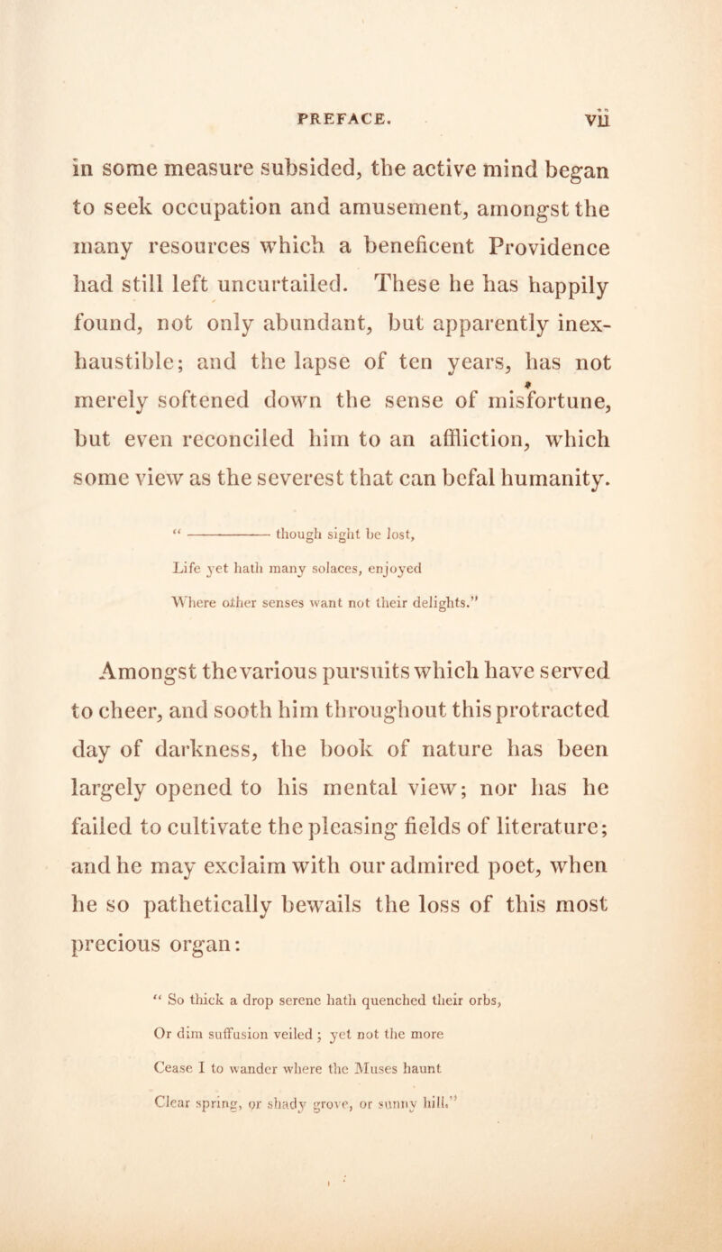 ■% *» in some measure subsided, the active mind began to seek occupation and amusement, amongst the many resources which a beneficent Providence had still left uncurtailed. These he has happily found, not only abundant, but apparently inex- haustible; and the lapse of ten years, has not * merely softened down the sense of misfortune, but even reconciled him to an affliction, which some view as the severest that can bcfal humanity. “ though sight be lost. Life yet hath many solaces, enjoyed Where other senses want not their delights.” Amongst thcvarious pursuits which have served to cheer, and sooth him throughout this protracted day of darkness, the book of nature has been largely opened to his mental view; nor has he failed to cultivate the pleasing fields of literature; and he may exclaim with our admired poet, when he so pathetically bewails the loss of this most precious organ: “ So thick a drop serene hath quenched their orbs, Or dim suffusion veiled ; yet not the more Cease I to wander where the Muses haunt Clear spring, or shady grove, or sunny hill,”