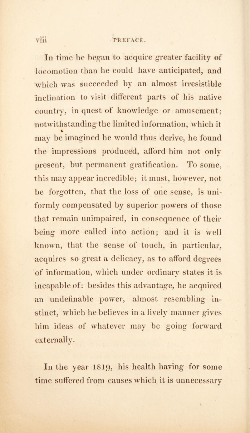 »» i In time lie began to acquire greater facility of locomotion than lie could have anticipated, and which was succeeded by an almost irresistible inclination to visit different parts of his native country, in quest of knowledge or amusement; notwithstanding the limited information, which it fr may be imagined he would thus derive, he found the impressions produced, afford him not only present, but permanent gratification. To some, this may appear incredible; it must, however, not be forgotten, that the loss of one sense, is uni- formly compensated by superior powers of those that remain unimpaired, in consequence of their being more called into action; and it is well known, that the sense of touch, in particular, acquires so great a delicacy, as to afford degrees of information, which under ordinary states it is incapable of: besides this advantage, he acquired an undefinable power, almost resembling in- stinct, which he believes in a lively manner gives him ideas of whatever may be going forward externally. In the year 1819, his health having for some time suffered from causes which it is unnecessary