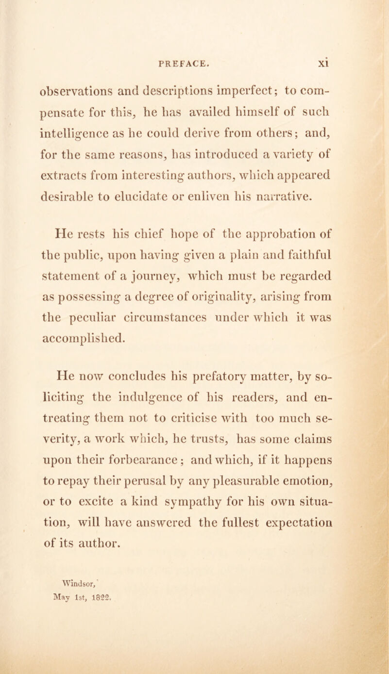 observations and descriptions imperfect; to com- pensate for this., he has availed himself of such intelligence as he could derive from others; and, for the same reasons, has introduced a variety of extracts from interesting authors, which appeared desirable to elucidate or enliven his narrative. He rests his chief hope of the approbation of the public, upon having given a plain and faithful statement of a journey, which must be regarded as possessing a degree of originality, arising from the peculiar circumstances under which it was accomplished. He now concludes his prefatory matter, by so- liciting the indulgence of his readers, and en- treating them not to criticise with too much se- verity, a work which, he trusts, has some claims upon their forbearance ; and which, if it happens to repay their perusal by any pleasurable emotion, or to excite a kind sympathy for his own situa- tion, will have answered the fullest expectation of its author. Windsor, May 1st, 1822.