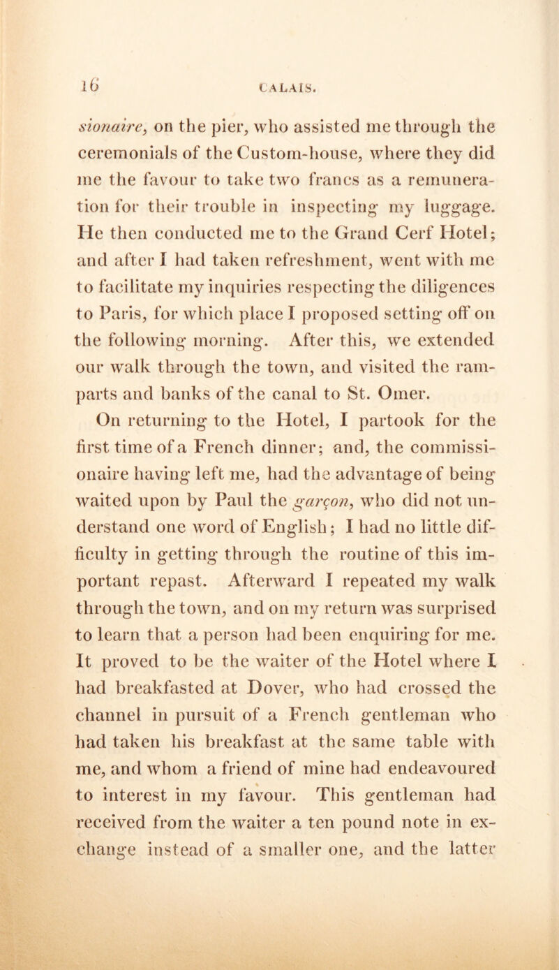 sionaire, on the pier, who assisted me through the ceremonials of the Custom-house, where they did me the favour to take two francs as a remunera- tion for their trouble in inspecting my luggage. He then conducted me to the Grand Cerf Hotel; and after I had taken refreshment, went with me to facilitate my inquiries respecting the diligences to Paris, for which place I proposed setting off on the following morning. After this, we extended our walk through the town, and visited the ram- parts and banks of the canal to St. Oiner. On returning to the Hotel, I partook for the first time of a French dinner; and, the commissi- onaire having left me, had the advantage of being waited upon by Paul the garqon, who did not un- derstand one word of English; I had no little dif- ficulty in getting through the routine of this im- portant repast. Afterward I repeated my walk through the town, and on my return was surprised to learn that a person had been enquiring for me. It proved to be the waiter of the Hotel where I had breakfasted at Dover, who had crossed the channel in pursuit of a French gentleman who had taken his breakfast at the same table with me, and whom a friend of mine had endeavoured % to interest in my favour. This gentleman had received from the waiter a ten pound note in ex- change instead of a smaller one, and the latter