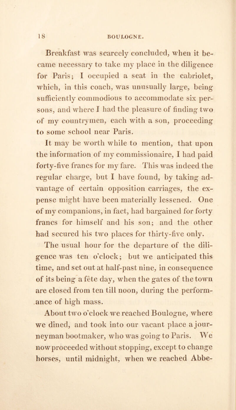 IS BOULOGNE. Breakfast was scarcely concluded, when it be- came necessary to take my place in the diligence for Paris; I occupied a seat in the cabriolet, which, in this coach, was unusually large, being sufficiently commodious to accommodate six per- sons, and where I had the pleasure of finding two of my countrymen, each with a son, proceeding to some school near Paris. It may be worth while to mention, that upon the information of my commissionaire, I had paid forty-five francs for my fare. This was indeed the regular charge, but I have found, by taking ad- vantage of certain opposition carriages, the ex- pense might have been materially lessened. One of my companions, in fact, had bargained for forty francs for himself and his son; and the other had secured his two places for thirty-five only. The usual hour for the departure of the dili- gence was ten o’clock; but we anticipated this time, and set out at half-past nine, in consequence of its being a fete day, when the gates of the town are closed from ten till noon, during the perform- ance of high mass. About two o’clock we reached Boulogne, where we dined, and took into our vacant place a jour- neyman bootmaker, who was going to Paris. We now proceeded without stopping, except to change horses, until midnight, when we reached Abbe-