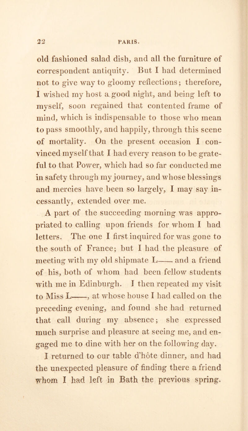 old fashioned salad dish, and all the furniture of correspondent antiquity. But I had determined not to give way to gloomy reflections; therefore, I wished my host a good night, and being left to myself, soon regained that contented frame of mind, which is indispensable to those who mean to pass smoothly, and happily, through this scene of mortality. On the present occasion I con- vinced myself that I had every reason to be grate- ful to that Power, which had so far conducted me in safety through my journey, and whose blessings and mercies have been so largely, I may say in- cessantly, extended over me. A part of the succeeding morning was appro- priated to calling upon friends for whom I had letters. The one I first inquired for was gone to the south of France; but I had the pleasure of meeting with my old shipmate L and a friend of his, both of whom had been fellow students with me in Edinburgh. I then repeated my visit to Miss L , at whose house I had called on the preceding evening, and found she had returned that call during my absence; she expressed much surprise and pleasure at seeing me, and en- gaged me to dine with her on the following clay. 1 returned to our table d’hote dinner, and had the unexpected pleasure of finding there a friend whom I had left in Bath the previous spring.