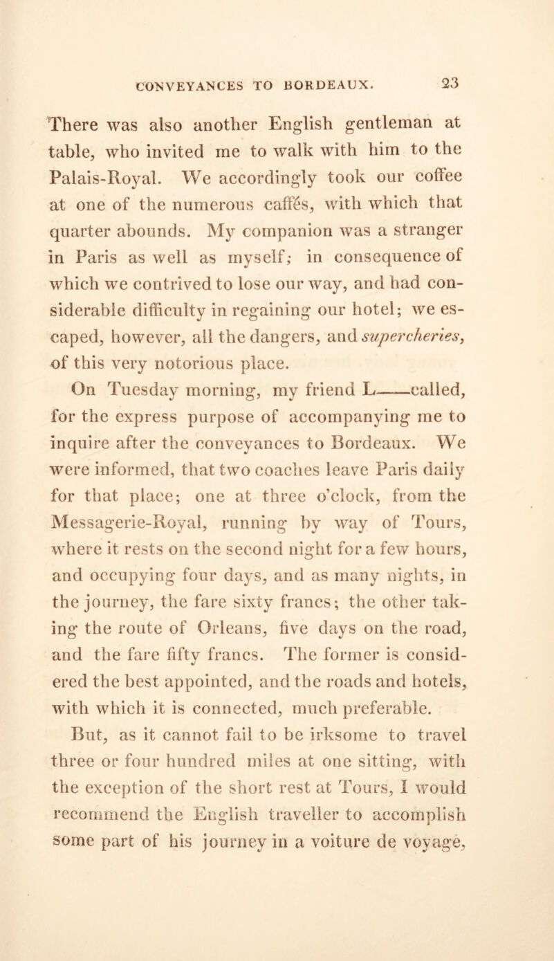 CONVEYANCES TO BORDEAUX. There was also another English gentleman at table., who invited me to walk with him to the Palais-Royal. We accordingly took our coflee at one of the numerous caffes, with which that quarter abounds. My companion was a stranger in Paris as well as myself; in consequence of which we contrived to lose our way, and had con- siderable difficulty in regaining our hotel; we es- caped, however, all the dangers, and supercheries, of this very notorious place. On Tuesday morning, my friend L called, for the express purpose of accompanying me to inquire after the conveyances to Bordeaux. We were informed, that two coaches leave Paris daily for that place; one at three o’clock, from the Messagerie-Royal, running by way of Tours, where it rests on the second night for a few hours, and occupying four days, and as many nights, in the journey, the fare sixty francs; the other tak- ing the route of Orleans, five days on the road, and the fare fiftv francs. The former is consid- J ered the best appointed, and the roads and hotels, with which it is connected, much preferable. But, as it cannot fail to be irksome to travel three or four hundred miles at one sitting, with the exception of the short rest at Tours, I would recommend the English traveller to accomplish some part of his journey in a voiture de voyage.