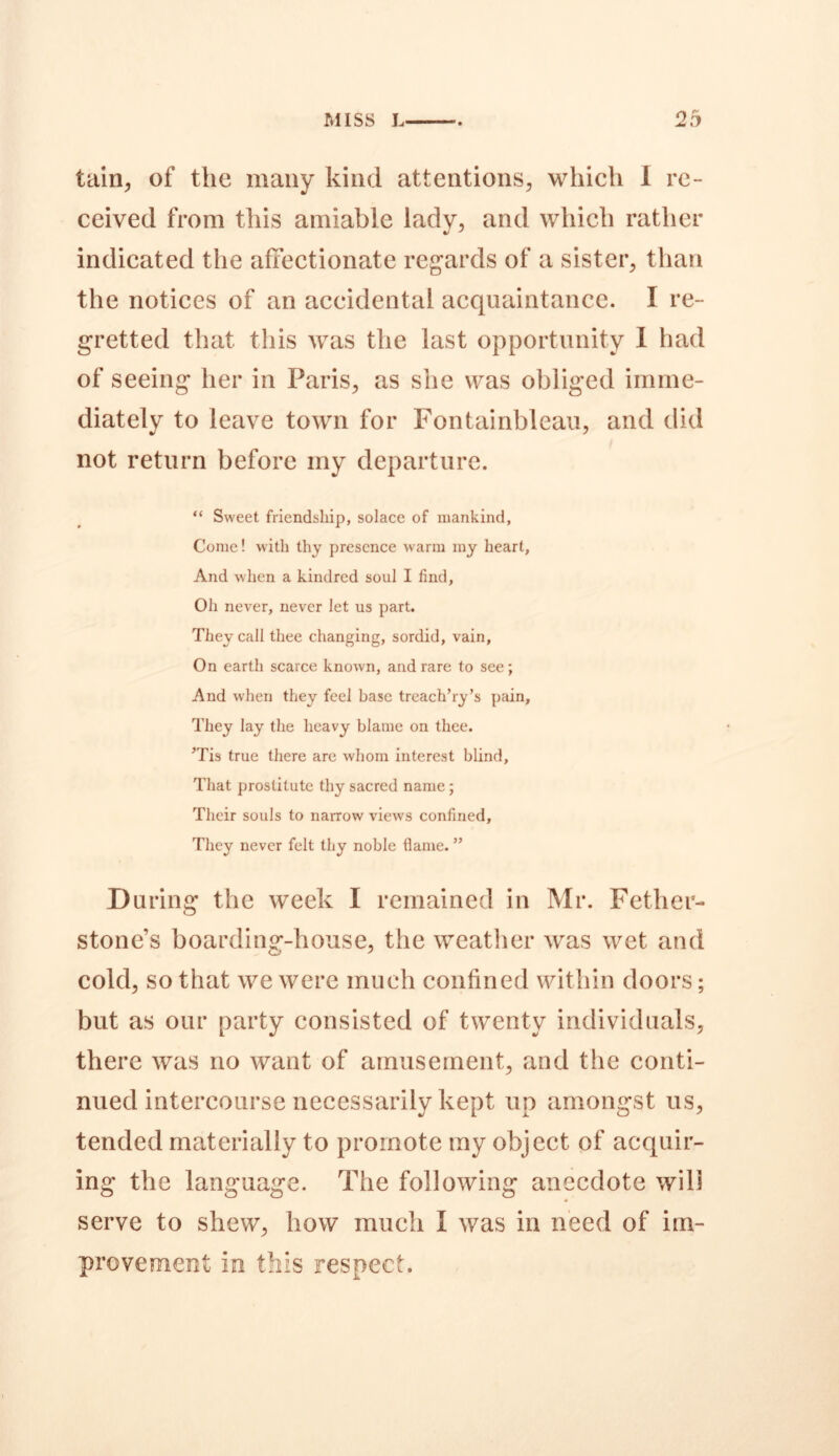 tain, of the many kind attentions, which 1 re- ceived from this amiable lady, and which rather indicated the affectionate regards of a sister, than the notices of an accidental acquaintance. I re- gretted that this was the last opportunity I had of seeing her in Paris, as she was obliged imme- diately to leave town for Fontainblcau, and did not return before my departure. “ Sweet friendship, solace of mankind, Come! with thy presence warm my heart, And when a kindred soul I find, Oh never, never let us part. They call thee changing, sordid, vain. On earth scarce known, and rare to see ; And when they feel base treach’ry’s pain, They lay the heavy blame on thee. ’Tis true there are whom interest blind. That prostitute thy sacred name; Their souls to narrow views confined. They never felt thy noble flame. ” During the week I remained in Mr. Fethei- stone’s boarding-house, the weather was wet and cold, so that we were much confined within doors; but as our party consisted of twenty individuals, there was no want of amusement, and the conti- nued intercourse necessarily kept up amongst us, tended materially to promote my object of acquir- ing the language. The following anecdote will serve to shew, how much I was in need of im- provement in this respect.