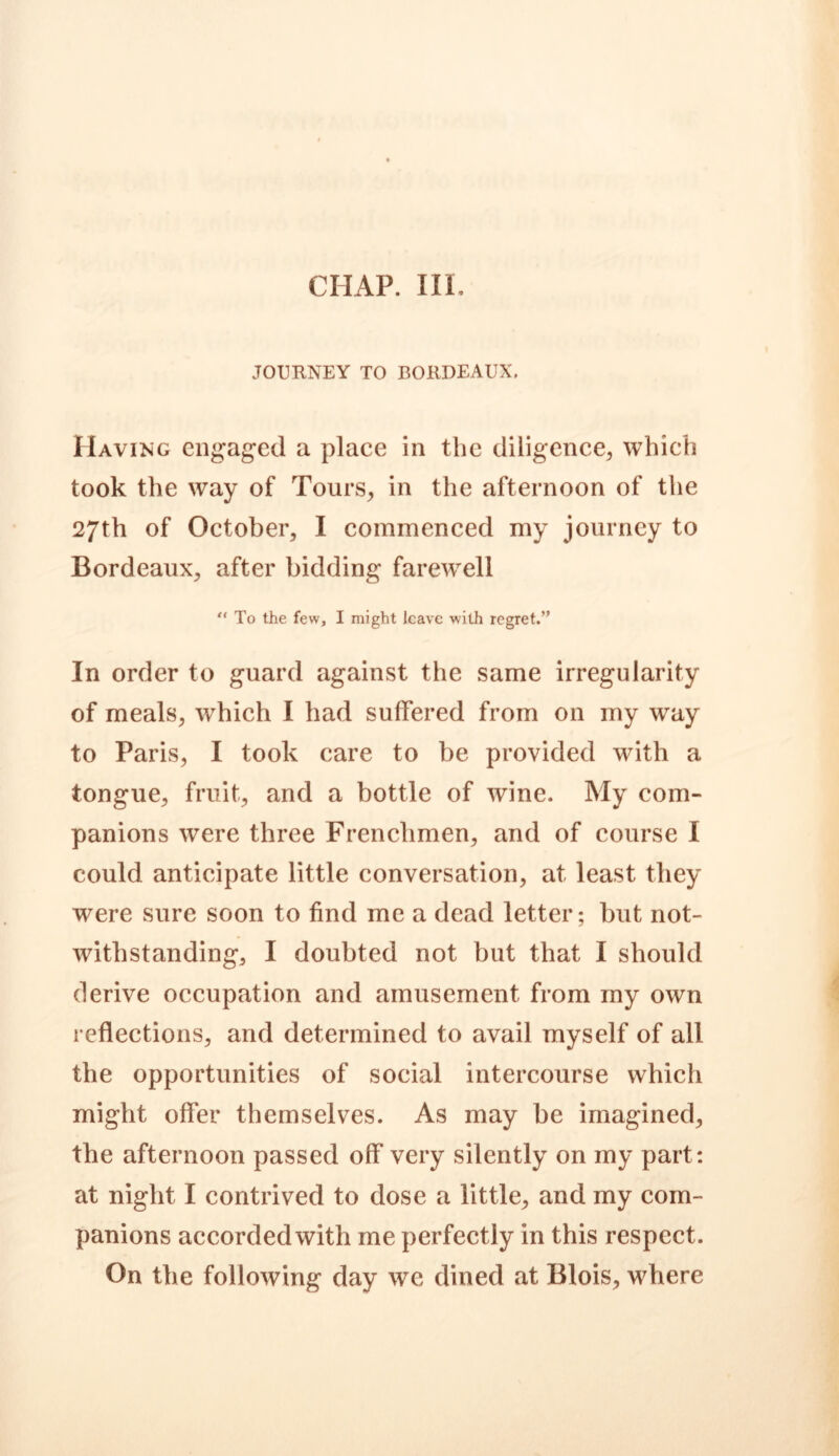 CHAP. III. JOURNEY TO BORDEAUX. Having engaged a place in the diligence, which took the way of Tours, in the afternoon of the 27th of October, I commenced my journey to Bordeaux, after bidding farewell  To the few, I might leave with regret.” In order to guard against the same irregularity of meals, which I had suffered from on my way to Paris, I took care to be provided with a tongue, fruit, and a bottle of wine. My com- panions were three Frenchmen, and of course I could anticipate little conversation, at least they were sure soon to find me a dead letter; but not- withstanding, I doubted not but that I should derive occupation and amusement from my own reflections, and determined to avail myself of all the opportunities of social intercourse which might offer themselves. As may be imagined, the afternoon passed off very silently on my part: at night I contrived to dose a little, and my com- panions accorded with me perfectly in this respect. On the following day we dined at Blois, where
