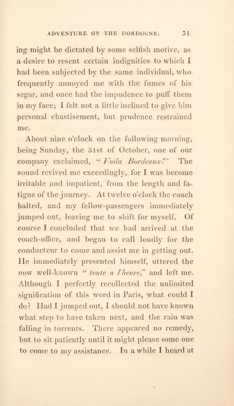 ing might be dictated by some selfish motive, as a desire to resent certain indignities to which I had been subjected by the same individual, who frequently annoyed me with the fumes of his segar, and once had the impudence to puff them in my face; I felt not a little inclined to give him personal chastisement, but prudence restrained me. About nine o’clock on the following morning, being Sunday, the 31st of October, one of our company exclaimed, “ Voila Bordeaux/” The sound revived me exceedingly, for I was become irritable and impatient, from the length and fa- tigue of the journey. At twelve o’clock the coach halted, and my fellow-passengers immediately jumped out, leaving me to shift for myself. Of course I concluded that we had arrived at the coach-office, and began to call loudly for the conducteur to come and assist me in getting out. He immediately presented himself, uttered the now well-known “ toute a Vhevreand left me. Although I perfectly recollected the unlimited signification of this word in Paris, what could I do? Had I jumped out, I should not have known what step to have taken next, and the rain was falling in torrents. There appeared no remedy, but to sit patiently until it might please some one to come to my assistance. In awhile I heard at