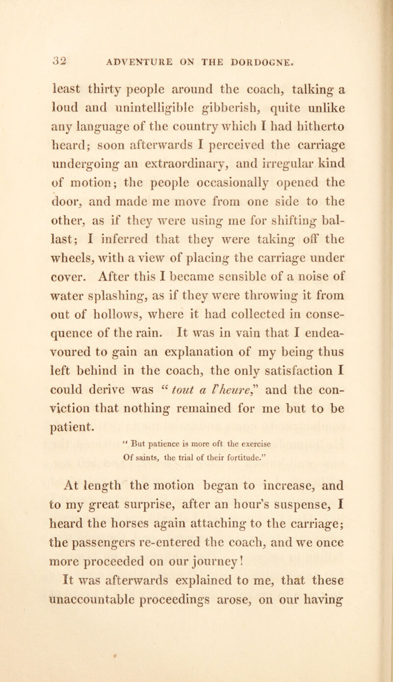 least thirty people around the coach, talking* a loud and unintelligible gibberish, quite unlike any language of the country which I had hitherto heard; soon afterwards I perceived the carriage undergoing an extraordinary, and irregular kind of motion; the people occasionally opened the % door, and made me move from one side to the other, as if they were using me for shifting bal- last; I inferred that they were taking off the wheels, with a view of placing the carriage under cover. After this I became sensible of a noise of water splashing, as if they were throwing it from out of hollows, where it had collected in conse- quence of the rain. It was in vain that I endea- voured to gain an explanation of my being thus left behind in the coach, the only satisfaction I could derive was “ tout a Vheure,” and the con- viction that nothing remained for me but to be patient. “ But patience is more oft the exercise Of saints, the trial of their fortitude.” At length the motion began to increase, and to my great surprise, after an hours suspense, I heard the horses again attaching to the carriage; the passengers re-entered the coach, and we once more proceeded on our journey! It was afterwards explained to me, that these unaccountable proceedings arose, on our having