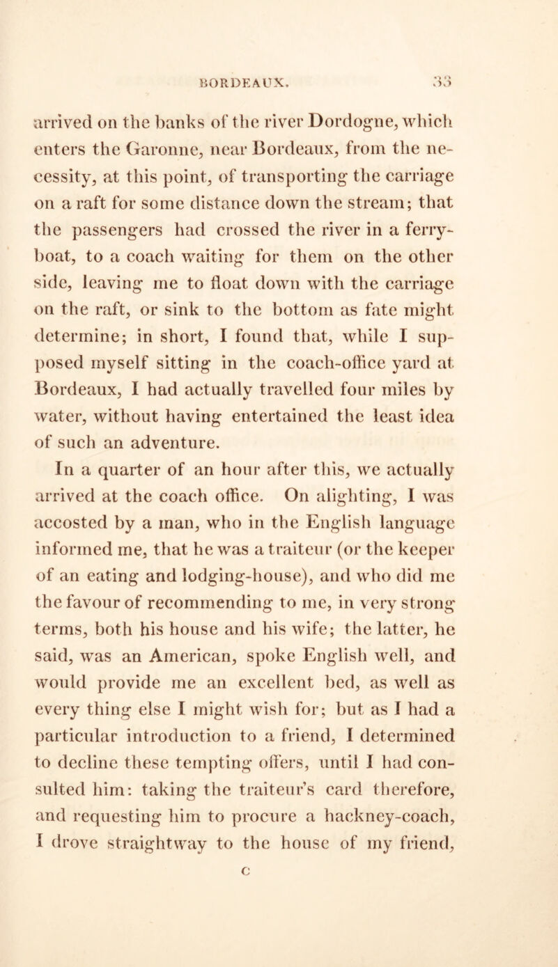 BORDEAUX. arrived on the banks of the river Dordogne, which enters the Garonne, near Bordeaux, from the ne- cessity, at this point, of transporting the carriage on a raft for some distance down the stream; that the passengers had crossed the river in a ferry- boat, to a coach waiting for them on the other side, leaving me to float down with the carriage on the raft, or sink to the bottom as fate might determine; in short, I found that, while I sup- posed myself sitting in the coach-office yard at Bordeaux, I had actually travelled four miles by water, without having entertained the least idea of such an adventure. In a quarter of an hour after this, we actually arrived at the coach office. On alighting, I was accosted by a man, who in the English language informed me, that he was a traiteur (or the keeper of an eating and lodging-house), and who did me the favour of recommending to me, in very strong terms, both his house and his wife; the latter, he said, was an American, spoke English well, and would provide me an excellent bed, as well as every thing else I might wish for; but as I had a particular introduction to a friend, I determined to decline these tempting offers, until I had con- sulted him: taking the traiteurs card therefore, and requesting him to procure a hackney-coach, 1 drove straightway to the house of my friend.