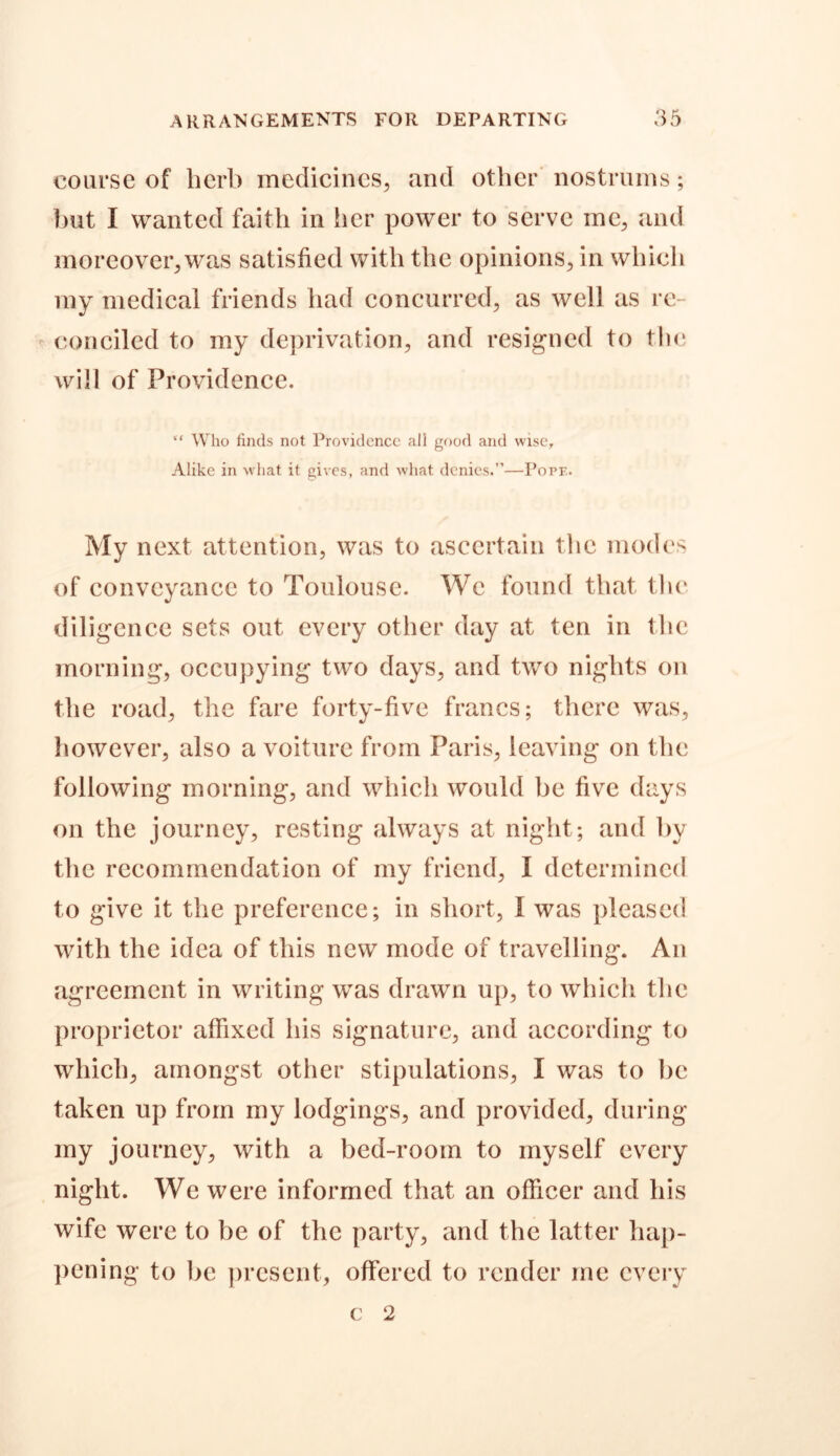 course of herb medicines, and other nostrums; but I wanted faith in her power to serve me, and moreover, was satisfied with the opinions, in which my medical friends had concurred, as well as re- conciled to my deprivation, and resigned to the will of Providence. “ Who finds not Providence all good and wise. Alike in what it gives, and what denies.”—Pope. My next attention, was to ascertain the modes of conveyance to Toulouse. We found that the diligence sets out every other day at ten in the morning, occupying two days, and two nights on the road, the fare forty-five francs; there was, however, also a voiture from Paris, leaving on the following morning, and which would be five days on the journey, resting always at night; and by the recommendation of my friend, I determined to give it the preference; in short, I was pleased with the idea of this new mode of travelling. An agreement in writing was drawn up, to which the proprietor affixed his signature, and according to which, amongst other stipulations, I was to be taken up from my lodgings, and provided, during my journey, with a bed-room to myself every night. We were informed that an officer and his wife were to be of the party, and the latter hap- pening to be present, offered to render me every c 2