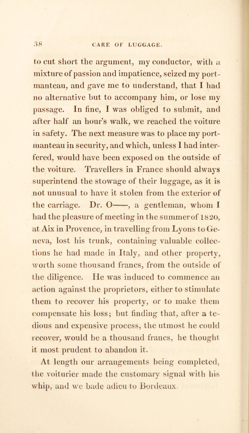 to cut short the argument, my conductor, with a mixture of passion and impatience, seized my port- manteau, and gave me to understand, that I had no alternative but to accompany him, or lose my passage. In fine, I was obliged to submit, and after half an hour’s walk, we reached the voiture in safety. The next measure was to place my port- manteau in security, and which, unless I had inter- fered, would have been exposed on the outside of the voiture. Travellers in France should always superintend the stowage of their luggage, as it is not unusual to have it stolen from the exterior of the carriage. Dr. O , a gentleman, whom I had the pleasure of meeting in the summer of 1820, at Aix in Provence, in travelling from Lyons to Ge- neva, lost his trunk, containing valuable collec- tions he had made in Italy, and other property, worth some thousand francs, from the outside of the diligence. He was induced to commence an action against the proprietors, either to stimulate them to recover his property, or to make them compensate his loss; but finding that, after a te- dious and expensive process, the utmost he could recover, would be a thousand francs, he thought it most prudent to abandon it. At length our arrangements being completed, the voiturier made the customary signal with his whip, and we bade adieu to Bordeaux