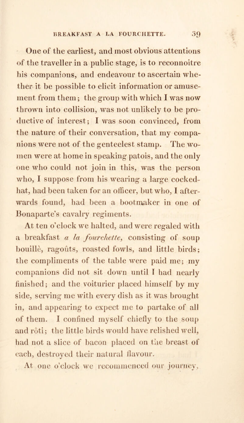 One of the earliest, and most obvious attentions of the traveller in a public stage, is to reconnoitre his companions, and endeavour to ascertain whe- ther it be possible to elicit information or amuse- ment from them; the group with which I was now thrown into collision, was not unlikely to be pro- ductive of interest; I was soon convinced, from the nature of their conversation, that my compa- nions were not of the genteelest stamp. The wo- men were at home in speaking patois, and the only one who could not join in this, was the person who, I suppose from his wearing a large cocked- hat, had been taken for an officer, but who, I after- wards found, had been a bootmaker in one of Bonaparte’s cavalry regiments. At ten o’clock we halted, and were regaled with a breakfast a la fourchette, consisting of soup bouille, ragouts, roasted fowls, and little birds; the compliments of the table were paid inc; my companions did not sit down until I had nearly finished; and the voiturier placed himself by my side, serving me with every dish as it was brought in, and appearing to expect me to partake of all of them. I confined myself chiefly to the soup and roti; the little birds would have relished well, had not a slice of bacon placed on the breast of each, destroyed their natural flavour. At, one o’clock we recommenced our journey.
