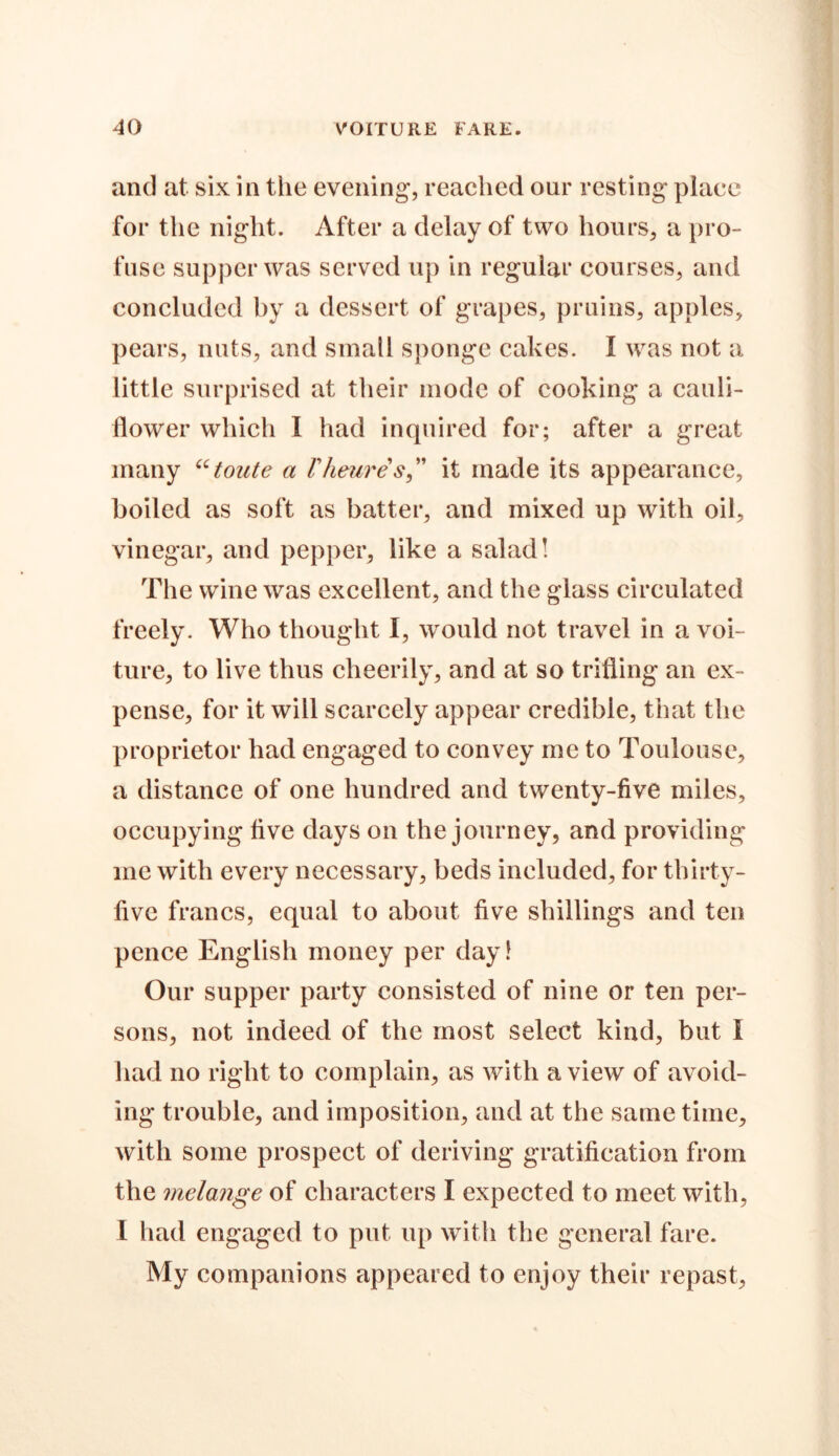 and at six in the evening, reached our resting place for the night. After a delay of two hours, a pro- fuse supper was served up in regular courses, and concluded by a dessert of grapes, pruins, apples, pears, nuts, and small sponge cakes. I was not a little surprised at their mode of cooking a cauli- flower which I had inquired for; after a great many “toute a Vheures,” it made its appearance, boiled as soft as batter, and mixed up with oil, vinegar, and pepper, like a salad! The wine was excellent, and the glass circulated freely. Who thought I, would not travel in a voi- ture, to live thus cheerily, and at so trifling an ex- pense, for it will scarcely appear credible, that the proprietor had engaged to convey me to Toulouse, a distance of one hundred and twenty-five miles, occupying live days on the journey, and providing me with every necessary, beds included, for thirty- live francs, equal to about five shillings and ten pence English money per day! Our supper party consisted of nine or ten per- sons, not indeed of the most select kind, but I had no right to complain, as with a view of avoid- ing trouble, and imposition, and at the same time, with some prospect of deriving gratification from the melange of characters I expected to meet with, l had engaged to put up with the general fare. My companions appeared to enjoy their repast.