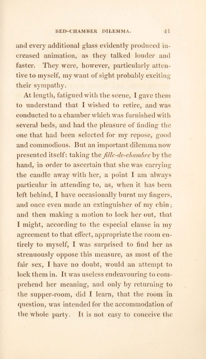 and every additional glass evidently produced in- creased animation, as they talked louder and faster. They were, however, particularly atten- tive to myself, my want of sight probably exciting their sympathy. At length, fatigued with the scene, I gave them to understand that I wished to retire, and was conducted to a chamber which was furnished with several beds, and had the pleasure of finding the one that had been selected for my repose, good and commodious. But an important dilemma now presented itself: taking the fille-de-chambrc by the hand, in order to ascertain that she was carrying the candle away with her, a point I am always particular in attending to, as, when it has been left behind, I have occasionally burnt my fingers, and once even made an extinguisher of my chin; and then making a motion to lock her out, that I might, according to the especial clause in my agreement to that effect, appropriate the room en- tirely to myself, I was surprised to find her as strenuously oppose this measure, as most of the fair sex, I have no doubt, would an attempt to lock them in. It was useless endeavouring to com- prehend her meaning, and only by returning to the supper-room, did I learn, that the room in question, was intended for the accommodation of the whole party. It is not easy to conceive the
