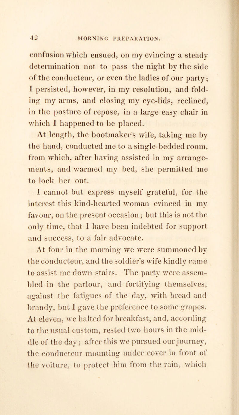 confusion which ensued, on my evincing a steady determination not to pass the night by the side of the conducteur, or even the ladies of our party; \ persisted, however, in my resolution, and fold- ing my arms, and closing my eye-lids, reclined, in the posture of repose, in a large easy chair in which I happened to be placed. At length, the bootmaker’s wife, taking me by the hand, conducted me to a single-bedded room, from which, after having assisted in my arrange- ments, and warmed my bed, she permitted me to lock her out. I cannot but express myself grateful, for the interest this kind-hearted woman evinced in mv %! favour, on the present occasion; but this is not the only time, that I have been indebted for support and success, to a fair advocate. At four in the morning we were summoned by the conducteur, and the soldier’s wife kindly came to assist me down stairs. The party were assem- bled in the parlour, and fortifying themselves, against the fatigues of the day, with bread and brandy, but I gave the preference to some grapes. At eleven, we halted for breakfast, and, according to the usual custom, rested two hours in the mid- dle of the day; after this we pursued our journey, the conducteur mounting under cover in front of the voiture, to protect him from the rain, which