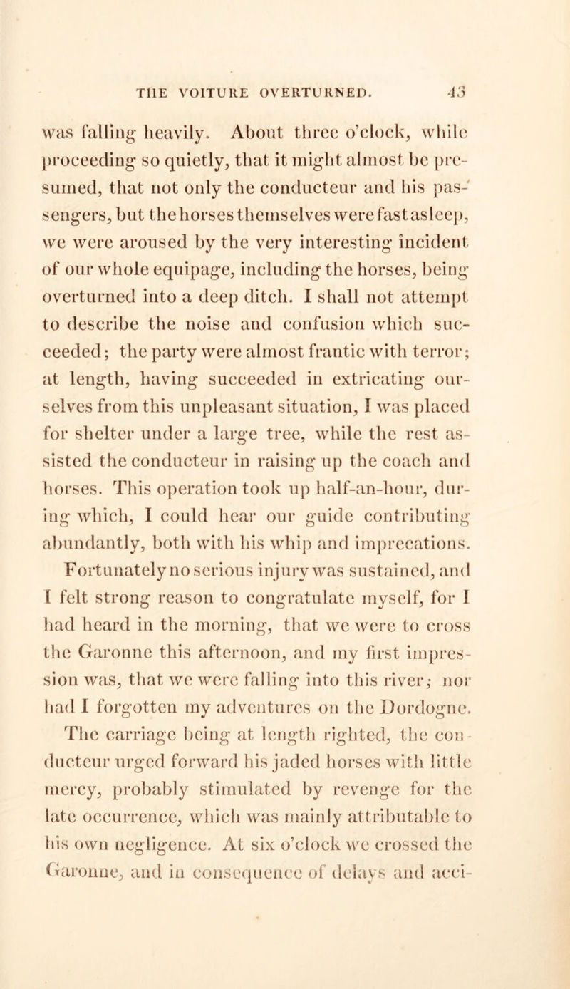 THE VOITURE OVERTURNED. 4 4.? was falling heavily. About three o’clock, while proceeding so quietly, that it might almost he pre- sumed, that not only the conducteur and his pas- sengers, but the horses themselves were fast asleep, we were aroused by the very interesting incident of our whole equipage, including the horses, being overturned into a deep ditch. I shall not attempt to describe the noise and confusion which suc- ceeded ; the party were almost frantic with terror; at length, having succeeded in extricating our- selves from this unpleasant situation, I was placed for shelter under a large tree, while the rest as- sisted the conducteur in raising up the coach and horses. This operation took up half-an-hour, dur- ing which, I could hear our guide contributing abundantly, both with his whip and imprecations. Fortunately no serious injury was sustained, and l felt strong reason to congratulate myself, for 1 had heard in the morning, that we were to cross the Garonne this afternoon, and my first impres- sion was, that we were falling into this river; nor had I forgotten my adventures on the Dordogne. The carriage being at length righted, the con- ducteur urged forward his jaded horses with little mercy, probably stimulated by revenge for the late occurrence, which was mainly attributable to his own negligence. At six o’clock we crossed the Garonne, and in consequence of delays and acci-