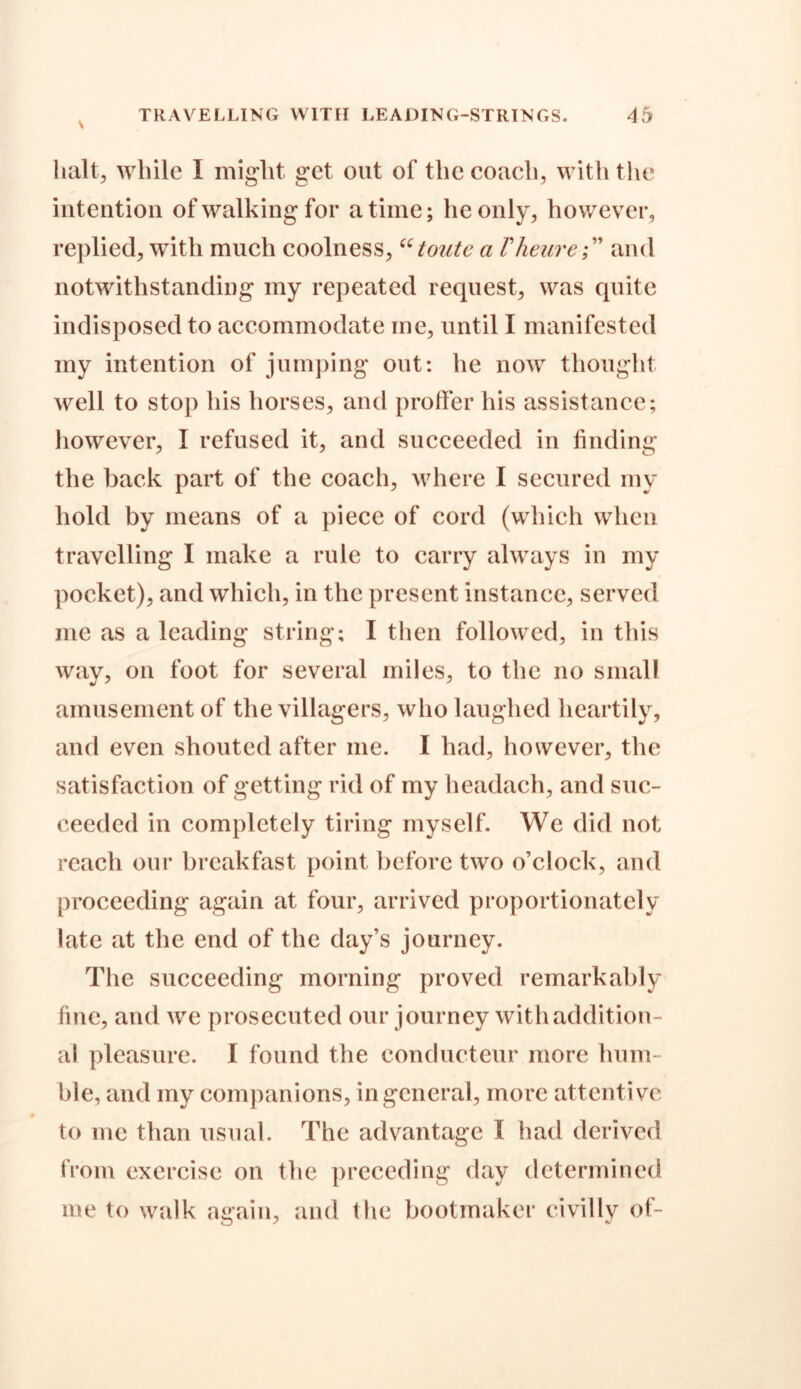 halt, while I might get out of the coach, with the intention of walking for a time; he only, however, replied, with much coolness, “tonte a Vheureand notwithstanding my repeated request, was quite indisposed to accommodate me, until I manifested my intention of jumping out: he now thought well to stop his horses, and proffer his assistance; however, I refused it, and succeeded in finding the back part of the coach, where I secured my hold by means of a piece of cord (which when travelling I make a rule to carry always in my pocket), and which, in the present instance, served me as a leading string; I then followed, in this way, on foot for several miles, to the no small amusement of the villagers, who laughed heartily, and even shouted after me. I had, however, the satisfaction of getting rid of my headach, and suc- ceeded in completely tiring myself. We did not reach our breakfast point before two o’clock, and proceeding again at four, arrived proportionately late at the end of the day’s journey. The succeeding morning proved remarkably fine, and we prosecuted our journey with addition- al pleasure. I found the eonducteur more hum- ble, and my companions, in general, more attentive to me than usual. The advantage I had derived from exercise on the preceding day determined me to walk again, and the bootmaker civilly of-