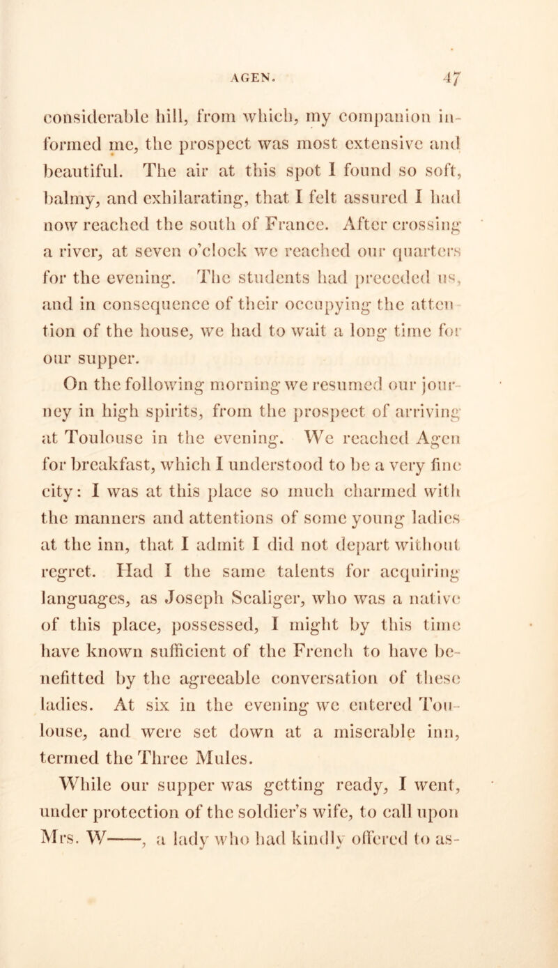 considerable hill, from which, my companion in- formed me, the prospect was most extensive and beautiful. The air at this spot I found so soft, balmy, and exhilarating, that I felt assured I had now reached the south of France. After crossing a river, at seven o’clock we reached our quarters for the evening. The students had preceded us, and in consequence of their occupying the atten tion of the house, we had to wait a long time for our supper. On the following morning we resumed our jour ncy in high spirits, from the prospect of arriving at Toulouse in the evening. We reached Agcn for breakfast, which I understood to be a very fine city: I was at this place so much charmed with the manners and attentions of some young ladies at the inn, that I admit I did not depart without regret. Had I the same talents for acquiring languages, as Joseph Scaliger, who was a native of this place, possessed, I might by this time have known sufficient of the French to have be - nefitted by the agreeable conversation of these ladies. At six in the evening we entered Tou - louse, and were set down at a miserable inn, termed the Three Mules. While our supper was getting ready, I went, under protection of the soldier’s wife, to call upon Mrs. W , a lady who had kindly offered to as-