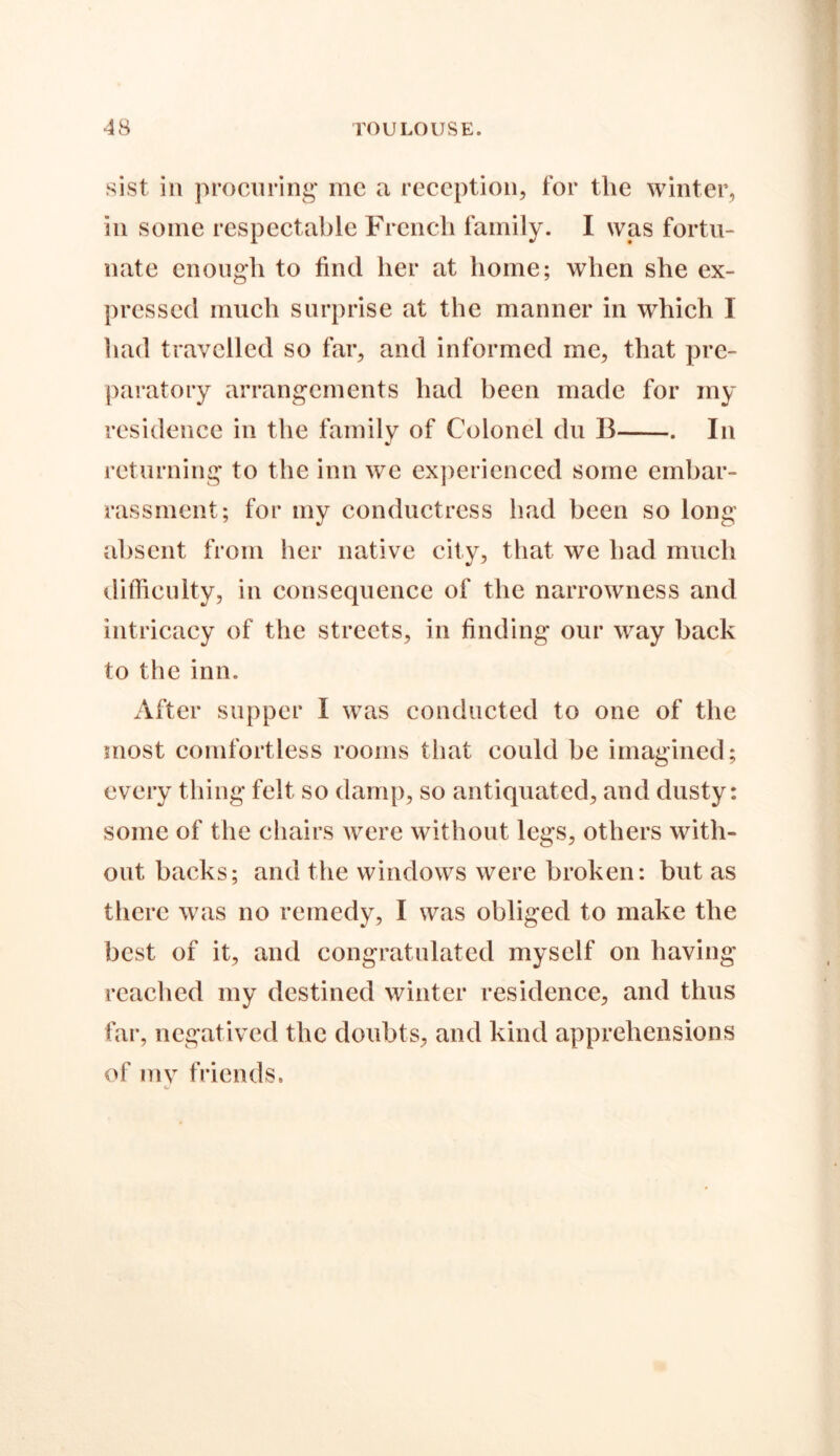 sist in procuring me a reception, for the winter, in some respectable French family. I was fortu- nate enough to find her at home; when she ex- pressed much surprise at the manner in which 1 had travelled so far, and informed me, that pre- paratory arrangements had been made for my residence in the family of Colonel du B . In returning to the inn we experienced some embar- rassment; for my conductress had been so long absent from her native city, that we had much difficulty, in consequence of the narrowness and intricacy of the streets, in finding our way back to the inn. After supper I was conducted to one of the most comfortless rooms that could be imagined; every thing felt so damp, so antiquated, and dusty: some of the chairs were without legs, others with- out backs; and the windows were broken: but as there was no remedy, I was obliged to make the best of it, and congratulated myself on having reached my destined winter residence, and thus far, negatived the doubts, and kind apprehensions of my friends.