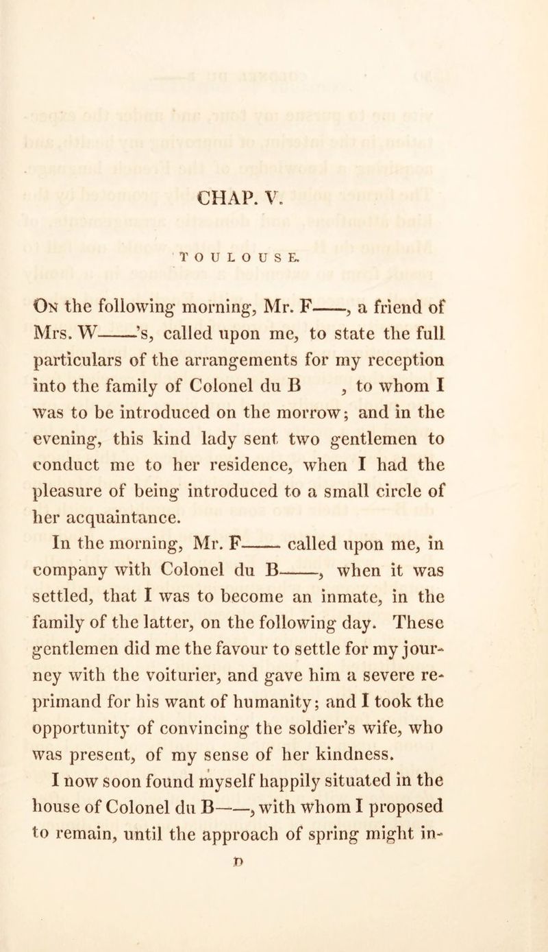 CHAP. V. TOULOUSE. On the following' morning, Mr. F , a friend of Mrs. W ’s, called upon me, to state the full particulars of the arrangements for my reception into the family of Colonel du B , to whom I was to be introduced on the morrow; and in the evening, this kind lady sent two gentlemen to conduct me to her residence, when I had the pleasure of being introduced to a small circle of her acquaintance. In the morning, Mr. F called upon me, in company with Colonel du B , when it was settled, that I was to become an inmate, in the family of the latter, on the following day. These gentlemen did me the favour to settle for my jour- ney with the voiturier, and gave him a severe re- primand for his want of humanity; and I took the opportunity of convincing the soldier s wife, who was present, of my sense of her kindness. I now soon found myself happily situated in the house of Colonel du B , with whom I proposed to remain, until the approach of spring might in- n