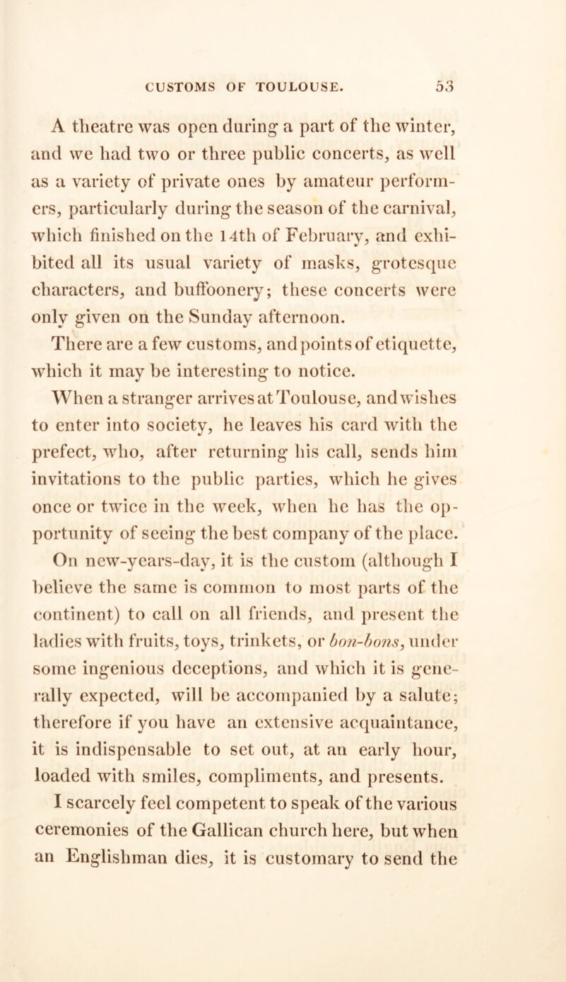 A theatre was open during’ a part of the winter, and we had two or three public concerts, as well as a variety of private ones by amateur perform- ers, particularly during the season of the carnival, which finished on the 14th of February, and exhi- bited all its usual variety of masks, grotesque characters, and buffoonery; these concerts were only given on the Sunday afternoon. There are a few customs, andpointsof etiquette, which it may be interesting to notice. When a stranger arrives at Toulouse, andwishes to enter into society, he leaves his card with the prefect, who, after returning his call, sends him invitations to the public parties, which he gives once or twice in the week, when he has the op- portunity of seeing the best company of the place. On new-years-day, it is the custom (although I believe the same is common to most parts of the continent) to call on all friends, and present the ladies with fruits, toys, trinkets, or bon-bons, under some ingenious deceptions, and which it is gene- rally expected, will be accompanied by a salute; therefore if you have an extensive acquaintance, it is indispensable to set out, at an early hour, loaded with smiles, compliments, and presents. I scarcely feel competent to speak of the various ceremonies of the Gallican church here, but when an Englishman dies, it is customary to send the