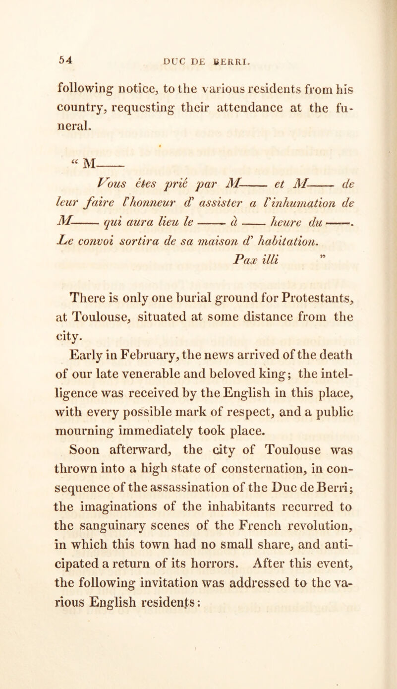 following notice, to the various residents from his country, requesting their attendance at the fu- neral. “ M Vous etes prie par M- et M- de leur faire Ihonneur d' as sis ter a Vinhumation de M- qui aura lieu le a heure du ——. Le convoi sortira de sa maison d* habitation. Pax illi There is only one burial ground for Protestants, at Toulouse, situated at some distance from the city. Early in February, the news arrived of the death of our late venerable and beloved king; the intel- ligence was received by the English in this place, with every possible mark of respect, and a public mourning immediately took place. Soon afterward, the city of Toulouse was thrown into a high state of consternation, in con- sequence of the assassination of the Due deBerri; the imaginations of the inhabitants recurred to the sanguinary scenes of the French revolution, in which this town had no small share, and anti- cipated a return of its horrors. After this event, the following invitation was addressed to the va- rious English residents: