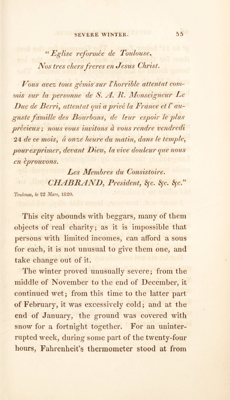 “ Eglise reformte de Toulouse% Nos tres chers freres cn Jesus Christ. Vo us avez tons gemis sur V horrible attentat com- 7/iis sur la personne de S. A. R. Monseigneur Le Due de Bcrri, attentat qui a prive la France et /’ au- guste famille des Bourbons, de leur espoir le plus precieux; nous vous invitons a vous rendre vendredi 24 de ce mois, a onze heure du matin, dans le temple, pour exprimery devant Bleu, la vive douleur que nous en eprouvons. Les Membres du Consistoirc. CHABRANZ), President, <gc. 8fc, 8fc.” Toulouse, le 22 Mars, 1820. This city abounds with beggars^ many of them objects of real charity; as it is impossible that persons with limited incomes, can afford a sous for each, it is not unusual to give them one, and take change out of it. The winter proved unusually severe; from the middle of November to the end of December, it continued wet; from this time to the latter part of February, it was excessively cold; and at the end of January, the ground was covered with snow for a fortnight together. For an uninter- rupted week, during some part of the twenty-four hours, Fahrenheit’s thermometer stood at from
