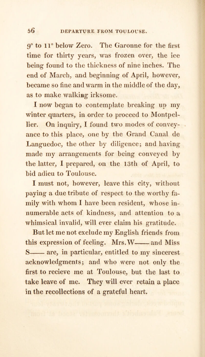 9° to 11° below Zero. The Garonne for the first time for thirty years, was frozen over, the ice being found to the thickness of nine inches. The end of March, and beginning of April, however, became so fine and warm in the middle of the day, as to make walking irksome. I now began to contemplate breaking up my winter quarters, in order to proceed to Montpel- lier. On inquiry, I found two modes of convey- ance to this place, one by the Grand Canal de Languedoc, the other by diligence; and having made my arrangements for being conveyed by the latter, I prepared, on the 13th of April, to bid adieu to Toulouse. I must not, however, leave this city, without paying a due tribute of respect to the worthy fa- mily with whom I have been resident, whose in- numerable acts of kindness, and attention to a whimsical invalid, will ever claim his gratitude. But let me not exclude my English friends from this expression of feeling. Mrs.W and Miss S are, in particular, entitled to my sincerest acknowledgments; and who were not only the first to recieve me at Toulouse, but the last to take leave of me. They will ever retain a place in the recollections of a grateful heart.