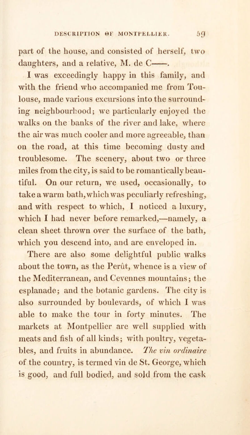 DESCRIPTION OF MONTPELLIER. 5fJ part of the house, and consisted of herself, two daughters, and a relative, M. de C . I was exceedingly happy in this family, and with the friend who accompanied me from Tou- louse, made various excursions into the surround- ing neighbourhood; we particularly enjoyed the walks on the banks of the river and lake, where the air was much cooler and more agreeable, than on the road, at this time becoming dusty and troublesome. The scenery, about two or three miles from the city, is said to be romantically beau- tiful. On our return, we used, occasionally, to take a warm bath, which was peculiarly refreshing, and with respect to which, I noticed a luxury, which I had never before remarked,—namely, a clean sheet thrown over the surface of the bath, which you descend into, and are enveloped in. There are also some delightful public walks about the town, as the Perut, whence is a view of the Mediterranean, and Cevennes mountains; the esplanade; and the botanic gardens. The city is also surrounded by boulevards, of which I was able to make the tour in forty minutes. The markets at Montpellier are well supplied with meats and fish of all kinds; with poultry, vegeta- bles, and fruits in abundance. The vin ordinaire of the country, is termed vin de St. George, which is good, and full bodied, and sold from the cask