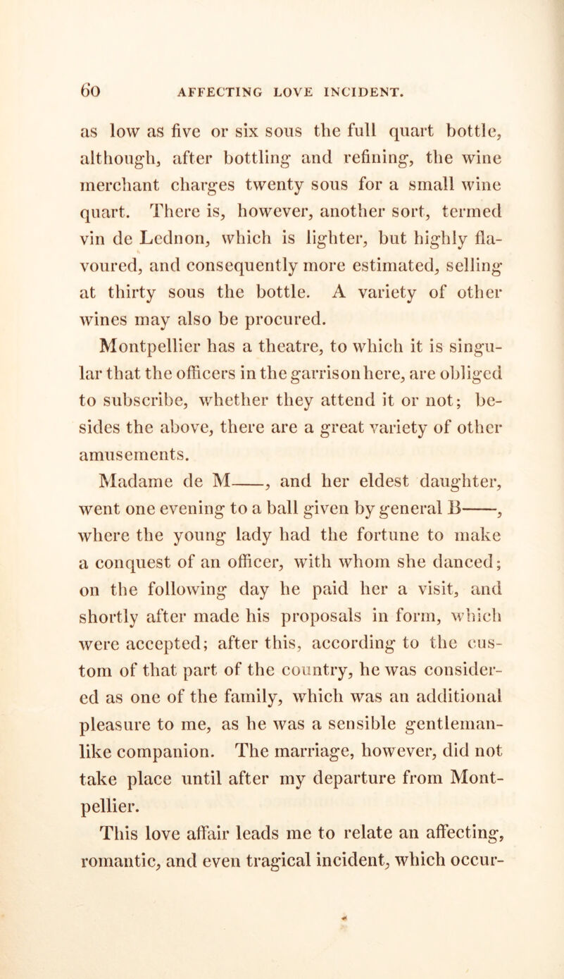 as low as five or six sons the full quart bottle, although, after bottling and refining, the wine merchant charges twenty sous for a small wine quart. There is, however, another sort, termed vin de Lednon, which is lighter, but highly fla- voured, and consequently more estimated, selling at thirty sous the bottle. A variety of other wines may also be procured. Montpellier has a theatre, to which it is singu- lar that the officers in the garrison here, are obliged to subscribe, whether they attend it or not; be- sides the above, there are a great variety of other amusements. Madame de M , and her eldest daughter, went one evening to a ball given by general 13 , where the young lady had the fortune to make a conquest of an officer, with whom she danced; on the following day he paid her a visit, and shortly after made his proposals in form, which were accepted; after this, according to the cus- tom of that part of the country, he was consider- ed as one of the family, which was an additional pleasure to me, as he was a sensible gentleman- like companion. The marriage, however, did not take place until after my departure from Mont- pellier. This love affair leads me to relate an affecting, romantic, and even tragical incident, which occur-