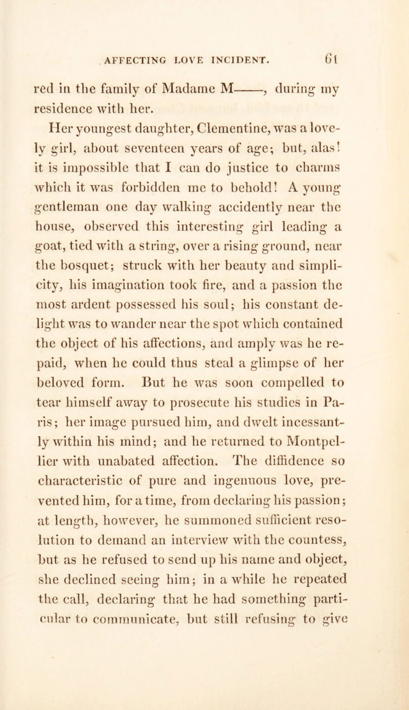 red in the family of Madame M , during* my residence with her. Her youngest daughter, Clementine, was a love- ly girl, about seventeen years of age; but, alas! it is impossible that I can do justice to charms which it was forbidden me to behold! A young gentleman one day walking accidently near the house, observed this interesting girl leading a goat, tied with a string, over a rising ground, near the bosquet; struck with her beauty and simpli- city, his imagination took fire, and a passion the most ardent possessed his soul; his constant de- light was to wander near the spot which contained the object of his affections, and amply was he re- paid, when lie could thus steal a glimpse of her beloved form. But he was soon compelled to tear himself away to prosecute his studies in Pa- ris; her image pursued him, and dwelt incessant- ly within his mind; and he returned to Montpel- lier with unabated affection. The diffidence so characteristic of pure and ingenuous love, pre- vented him, for a time, from declaring his passion; at length, however, lie summoned sufficient reso- lution to demand an interview with the countess, but as he refused to send up his name and object, she declined seeing him; in awhile he repeated the call, declaring that he had something parti- cular to communicate, but still refusing to give