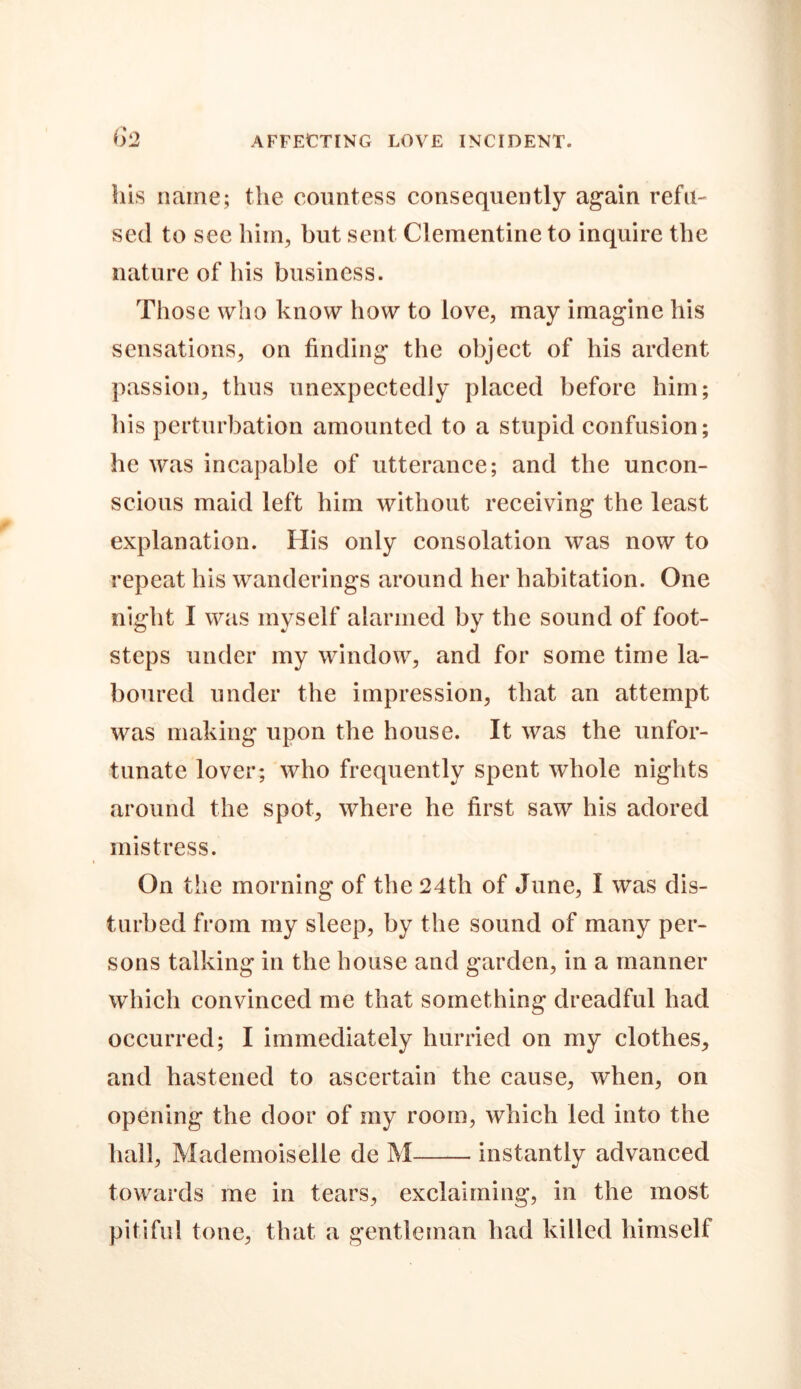 his name; the countess consequently again refu- sed to see him, but sent Clementine to inquire the nature of his business. Those who know how to love, may imagine his sensations, on finding the object of his ardent passion, thus unexpectedly placed before him; his perturbation amounted to a stupid confusion; he was incapable of utterance; and the uncon- scious maid left him without receiving the least explanation. His only consolation was now to repeat his wanderings around her habitation. One night I was myself alarmed by the sound of foot- steps under my window, and for some time la- boured under the impression, that an attempt was making upon the house. It was the unfor- tunate lover; who frequently spent whole nights around the spot, where he first saw his adored mistress. On the morning of the 24th of June, I was dis- turbed from my sleep, by the sound of many per- sons talking in the house and garden, in a manner which convinced me that something dreadful had occurred; I immediately hurried on my clothes, and hastened to ascertain the cause, when, on opening the door of my room, which led into the hall. Mademoiselle de M instantly advanced towards me in tears, exclaiming, in the most pitiful tone, that a gentleman had killed himself