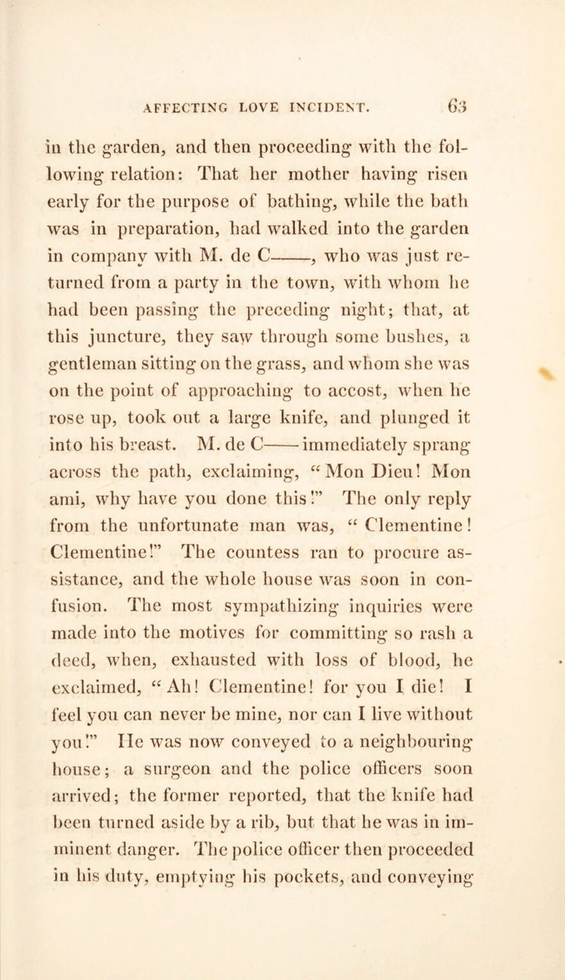 in the garden, and then proceeding with the fol- lowing relation: That her mother having risen early for the purpose of bathing, while the bath was in preparation, had walked into the garden in company with M. de C , who was just re- turned from a party in the town, with whom he had been passing the preceding night; that, at this juncture, they saw through some bushes, a gentleman sitting on the grass, and whom she was on the point of approaching to accost, when he rose up, took out a large knife, and plunged it into his breast. M. de C immediately sprang across the path, exclaiming, “MonDieu! Mon ami, why have you done this!” The only reply from the unfortunate man was, “ Clementine! Clementine!” The countess ran to procure as- sistance, and the whole house was soon in con- fusion. The most sympathizing inquiries were made into the motives for committing so rash a deed, when, exhausted with loss of blood, he exclaimed, “Ah! Clementine! for you I die! I feel you can never be mine, nor can I live without you!” lie was now conveyed to a neighbouring house; a surgeon and the police officers soon arrived; the former reported, that the knife had been turned aside by a rib, but that he was in im- minent danger. The police officer then proceeded in his duty, emptying his pockets, and conveying