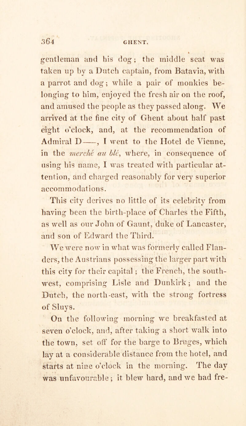 .>64 GHE1ST. gentleman and his dog; the middle seat was taken up by a Dutch captain, from Batavia, with a parrot and dog; while a pair of monkies be- longing to him, enjoyed the fresh air on the roof, and amused the people as they passed along. We arrived at the fine city of Ghent about half past eight o’clock, and, at the recommendation of Admiral D , I went to the Hotel de Vienne, in th e merche au bit, where, in consequence of using his name, I was treated with particular at- tention, and charged reasonably for very superior accommodations. This city derives no little of its celebrity from having been the birth-place of Charles the Fifth, as well as our John of Gaunt, duke of Lancaster, and son of Edward the Third. We were now in what was formerly called Flan- ders, the Austrians possessing the larger part with this city for their capital ; the French, the south- west, comprising Lisle and Dunkirk ; and the Dutch, the north-east, with the strong fortress of Sluys. On the following morning we breakfasted at seven o’clock, and, after taking a short walk into the town, set off for the barge to Bruges, which lay at a considerable distance from the hotel, and starts at nine o’clock in the morning. The day was unfavourable; it blew hard, and we had fre-