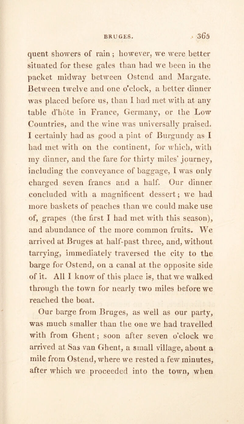 quent showers of rain ; however, we were better situated for these gales than had we been in the packet midway between Qstend and Margate. Between twelve and one o'clock, a better dinner was placed before us, than I had met with at any table d’hote in France, Germany, or the Low Countries, and the wine was universally praised. I certainly had as good a pint of Burgundy as I had met with on the continent, for which, with my dinner, and the fare for thirty miles’ journey, including the conveyance of baggage, I was only charged seven francs and a half. Our dinner concluded with a magnificent dessert; we had more baskets of peaches than we could make use of, grapes (the first I had met with this season), and abundance of the more common fruits. We arrived at Bruges at half-past three, and, without tarrying, immediately traversed the city to the barge for Ostend, on a canal at the opposite side of it. All I know of this place is, that we walked through the town for nearly two miles before we reached the boat. Our barge from Bruges, as well as our party, was much smaller than the one we had travelled with from Ghent; soon after seven o’clock we arrived at Sas van Ghent, a small village, about a mile from Ostend, where we rested a few minutes, after which we proceeded into the town, when