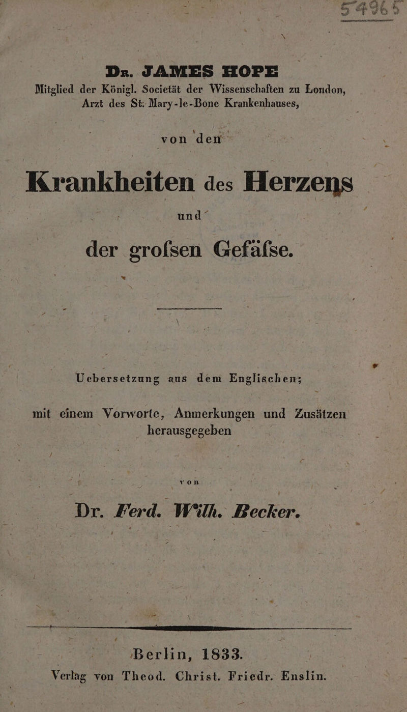 Dr. JAMES HOPE Mitglied der Königl. Societät der Wissenschaften zu London, Arzt des St. Mary-le-Bone Krankenhauses, un de Krankheiten des Herzens | | und“ der grofsen Gefäfse. = Uebersetzung aus dem Englischen; &gt; mit einem Vorworte, Anmerkungen und Zusätzen herausgegeben von | | Dr. Herd. : Wil. Becker. ‚Berlin, 1833. | Verlag von Theod. Christ. Friedr. Enslin. „oe