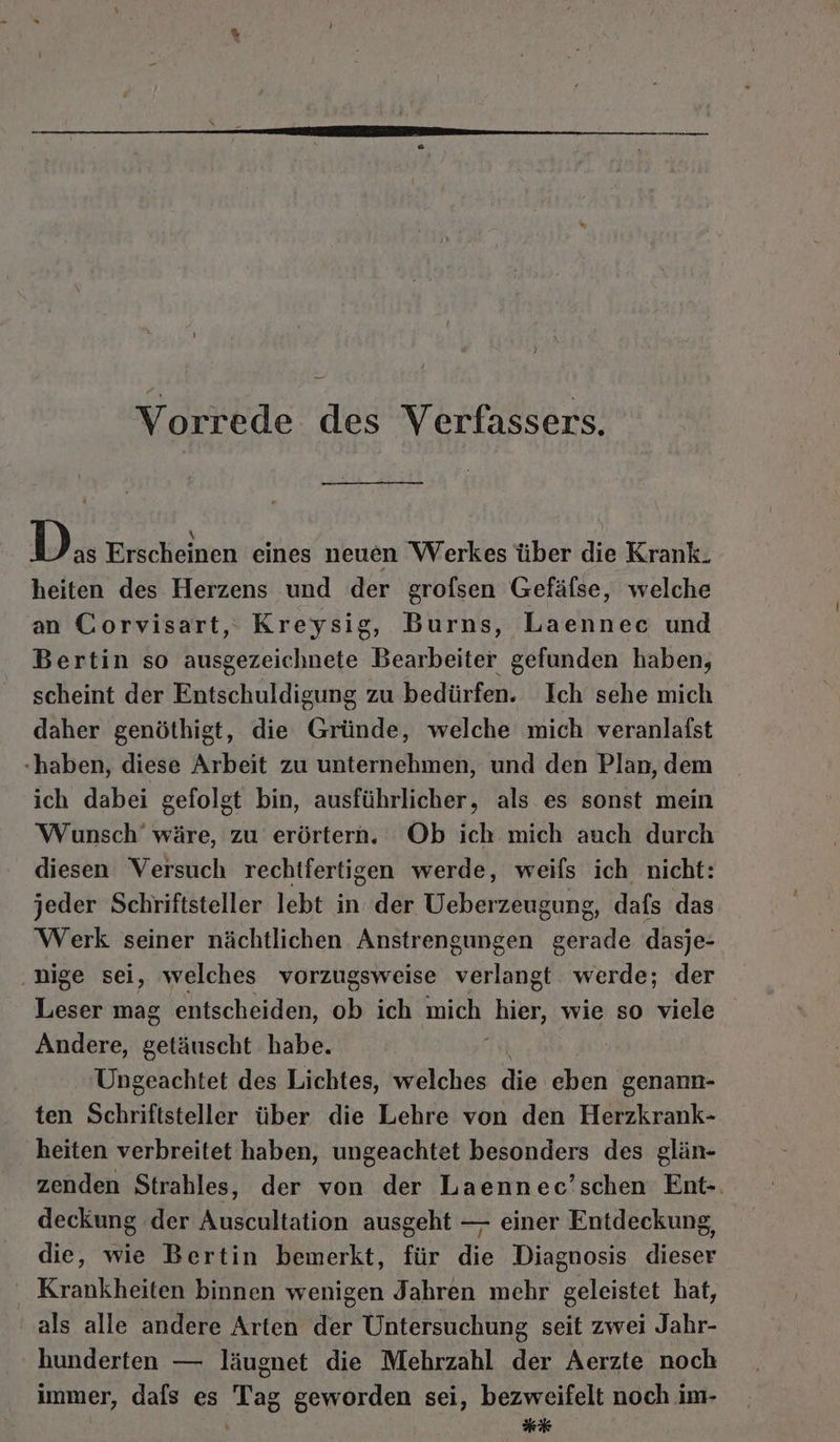 Vorrede des Verfassers. | D as Erscheinen eines neuen Werkes über die Krank. heiten des Herzens und der grofsen Gefälse, welche an Corvisart,: Kreysig, Burns, Laenneec und Bertin so ausgezeichnete Bearbeiter gefunden haben, scheint der Entschuldigung zu bedürfen. Ich sehe mich daher genöthigt, die Gründe, welche mich veranlafst «haben, diese Arbeit zu unternehmen, und den Plan, dem ich dabei gefolgt bin, ausführlicher, als es sonst mein Wunsch’ wäre, zu erörtern. Ob ich mich auch durch diesen Versuch rechtfertigen werde, weils ich nicht: jeder Schriftsteller lebt in der Ueberzeugung, dafs das Werk seiner nächtlichen Anstrengungen gerade dasje- .nige sei, welches vorzugsweise verlangt werde; der Leser mag entscheiden, ob ich mich ‚hier, wie so viele Andere, getäuscht habe. Ungeachtet des Lichtes, welches die eben genann- ten Schriftsteller über die Lehre von den Herzkrank- heiten verbreitet haben, ungeachtet besonders des glän- zenden Strahles, der von der Laennec’schen Ent-. deckung der Auscultation ausgeht — einer Entdeckung, die, wie Bertin bemerkt, für die Diagnosis dieser ‘ Krankheiten binnen wenigen Jahren mehr geleistet hat, als alle andere Arten der Untersuchung seit zwei Jahr- hunderten — läugnet die Mehrzahl der Aerzte noch immer, dafs es Tag geworden sei, bezweifelt noch im- ck