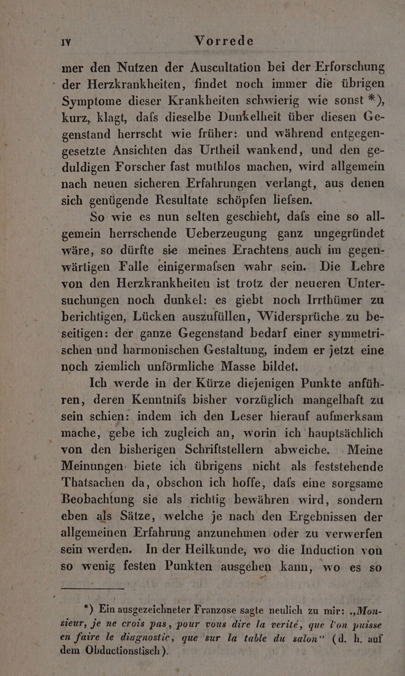 mer den Nutzen der Auscultation bei der Erforschung ‘ der Herzkrankheiten, findet noch immer die übrigen Symptome dieser Krankheiten schwierig wie sonst *), kurz, klagt, dafs dieselbe Dunkelheit über diesen Ge- genstand herrscht wie früher: und während entgegen- gesetzte Ansichten das Urtheil wankend, und den ge- duldigen Forscher fast muthlos machen, wird allgemein nach neuen sicheren Erfahrungen verlangt, aus denen sich genügende Resultate schöpfen liefsen. So wie es nun selten geschieht, dafs eine so all- gemein herrschende Ueberzeugung ganz ungegründet wäre, so dürfte sie meines Erachtens auch im gegen- wärtigen Falle einigermafsen wahr sein. Die Lehre von den Herzkrankheiten ist trotz der neueren Unter- suchungen noch dunkel: es giebt noch Irrthümer zu berichtigen, Lücken auszufüllen, Widersprüche_zu be- seitigen: der ganze Gegenstand bedarf einer symmetri- schen und harmonischen Gestaltung, indem er jetzt eine noch ziemlich unförmliche Masse bildet. Ich werde in der Kürze diejenigen Punkte anfüh- sein schien: indem ich den Leser hierauf aufmerksam mache, gebe ich zugleich an, worin ich hauptsächlich von den bisherigen Schriftstellern abweiche. Meine Meinungen: biete ich übrigens nicht als feststehende Thatsachen da, obschon ich hoffe, dafs eine sorgsame Beobachtung sie als richtig bepeähiren wird, sondern eben als Sätze, welche je nach den Ergebnissen der allgemeinen Erfahrung anzunehmen oder zu verwerfen sein werden. In der Heilkunde, wo die Induction von so wenig festen Punkten ausgehen kann, wo es so &gt; ! J ' *) Ein ausgezeichneter Franzose sagte neulich zu mir: „‚Mon- sieur, je ne crois pas, pour vous dire la verite, que l’on puisse en faire le diugnostic, que sur la table du salon” cd. h. auf dem Obductionstisch))